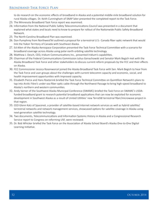 Broadband Task Force Plan
52 	 October 2014
to do research on the economic effects of broadband in Alaska and a potential middle-mile broadband solution for
rural Alaska villages. Dr. Keith Cunningham of SNAP later presented the completed report to the Task Force.
23.	The Minnesota Broadband Task Force report was examined.
24.	Information from the National Public Safety Telecommunications Council was presented in a document that
explained what states and locals need to know to prepare for rollout of the Nationwide Public Safety Broadband
Network.
25.	The North Carolina Broadband Plan was examined.
26.	Don Pumphrey from NorthwestTel outlined a proposal for a terrestrial U.S.- Canada fiber optic network that would
link the Yukon Territory of Canada with Southeast Alaska.
27.	Ed Allen of the Alaska Aerospace Corporation presented the Task Force Technical Committee with a scenario for
broadband coverage across Alaska using polar earth-orbiting satellite technology.
28.	Matthew J. Desch, CEO, Iridium Communications Inc., presented Iridium’s capabilities.
29.	Chairman of the Federal Communications Commission Julius Genachowski and Senator Mark Begich met with the
Alaska Broadband Task Force and other stakeholders to discuss current reform proposals by the FCC and their effects
on Alaska.
30.	FCC Commissioner Jessica Rosenworcel joined the Alaska Broadband Task Force with Sen. Mark Begich to hear from
the Task Force and user groups about the challenges with current telecomm capacity and economic, social, and
health improvement opportunities with improved capacity.
31.	Elizabeth Pierce and Hans Roeterink briefed the Task Force Technical Committee on Quintillion Network’s plans to
tap into Arctic Fibre’s under-sea fiber optic cable through the Northwest Passage to bring high-speed broadband to
Alaska’s northern and western communities.
32.	Andy Varner of the Southwest Alaska Municipal Conference (SWAMC) briefed the Task Force on SWAMC’s USDA-
funded broadband grant to research potential broadband applications that can now be exploited for economic
development in Southwest Alaska as a result of United Utilities’ new TerraSW terrestrial fiber/microwave project in
that region.
33.	CEO Glenn Katz of Spacenet, a provider of satellite-based Internet network services as well as hybrid satellite/
terrestrial networks and network management services, showcased options for satellite coverage in Alaska using
next-generation satellite technology.
34.	Two documents, Telecommunications and Information Systems History in Alaska and a Congressional Research
Service report to Congress on reforming USF, were reviewed.
35.	Dr. Bob Whicker briefed the Task Force on the Association of Alaska School Board’s Alaska One-to-One Digital
Learning Initiative.
 