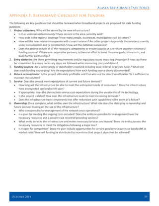 Alaska Broadband Task Force
October 2014 	 59
Appendix F: Broadband Checklist for Funders
The following are key questions that should be reviewed when broadband projects are proposed for state funding
purposes:
1.	 Project objectives: Who will be served by the new infrastructure?
•	 Is it an underserved community? Does service in the area currently exist?
•	 How wide is the regional coverage? How many people, businesses, municipalities will be served?
•	 How will the new service interoperate with current services? Are other projects to provide the services currently
under consideration and or construction? How will the initiatives cooperate?
•	 Does the project include all of the necessary components to ensure success or is it reliant on other initiatives/
funding sources? If there are cooperative partners, is there an effort to meet the same goals, share costs, and
build further partnerships?
2.	 Entry obstacles: Are there permitting requirements and/or regulatory issues impacting the project? How can these
be streamlined to ensure necessary steps are followed while minimizing costs and delays?
3.	 Funding sources: Are a wide variety of stakeholders involved including local, federal, or private funds? What role
does each funding source play? Are the expectations from each funding source clearly documented?
4.	 Return on investment: Is the project ultimately profitable and if so who are the direct beneficiaries? Is it sufficient to
maintain the solution?
5.	 Service: Does the project meet expectations of current and future demand?
•	 How long will the infrastructure be able to meet the anticipated needs of consumers? Does the infrastructure
have an expected serviceable life span?
•	 If appropriate, does the plan include service cost expectations during the useable life of the technology.
•	 Is the project scalable? How does the infrastructure scale to meet increasing demands?
•	 Does the infrastructure have components that offer redundant path capabilities in the event of a failure?
6.	 Ownership: Once complete, what entities own the infrastructure? What role does the state play in ownership and
future decision making on the use of the infrastructure?
•	 Who is responsible for management of the network once operational?
•	 Is a plan for meeting the ongoing costs included? Does the entity responsible for management have the
necessary resources and a proven track record of providing services?
•	 What entity services the infrastructure and makes necessary services and repairs? Does the entity possess the
necessary resources to meet the obligations following a major loss?
•	 Is it open for competition? Does the plan include opportunities for service providers to purchase bandwidth at
market rates? How will funding be distributed to incentivize that project objectives be achieved?
 