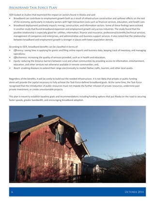 Broadband Task Force Plan
6 	 October 2014
ISER looked at studies that examined the impact on sectors found in Alaska and said:
•	 Broadband can contribute to employment growth both as a result of infrastructure construction and spillover effects on the rest
of the economy, particularly in industry sectors with high transaction costs such as financial services, education, and health care.
•	 Broadband deployment positively impacts mining, construction, and information sectors. Some of these findings were echoed
in another study that found broadband expansion and employment growth vary across industries. The study found that the
positive relationship is especially good for: utilities, information, finance and insurance, professional/scientific/technical services,
management of companies and enterprises, and administrative and business support services. It also noted that the relationship
between broadband and employment growth is stronger in places with lower population density.
According to ISER, broadband benefits can be classified in terms of:
•	 Efficiency: saving time in applying for grants and filing online reports and business data, keeping track of inventory, and managing
operations;
•	 Effectiveness: increasing the quality of services provided, such as in health and education;
•	 Equity: reducing the distance barriers between rural and urban communities by providing access to information, entertainment,
education, and other services not otherwise available in remote communities; and,
•	 Reach: enabling Alaskans to extend their range electronically to market Native crafts, tourism, and other local assets.
Regardless of the benefits, it will be costly to build out the needed infrastructure. It is not likely that private or public funding
alone will provide the capital necessary to fully achieve the Task Force-defined broadband goals. At the same time, the Task Force
recognized that the introduction of public resources must not impede the further infusion of private resources, undermine past
private investment, or create unsustainable projects.
This plan is meant to establish baseline goals and recommendations including funding options that put Alaska on the road to securing
faster speeds, greater bandwidth, and encouraging broadband adoption.
 