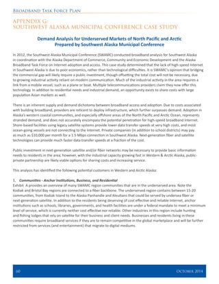 Broadband Task Force Plan
60 	 October 2014
APPENDIX G:
SOUTHWEST ALASKA MUNICIPAL CONFERENCE CASE STUDY
Demand Analysis for Underserved Markets of North Pacific and Arctic
Prepared by Southwest Alaska Municipal Conference
In 2012, the Southwest Alaska Municipal Conference (SWAMC) conducted broadband analysis for Southwest Alaska
in coordination with the Alaska Department of Commerce, Community and Economic Development and the Alaska
Broadband Task Force on Internet adoption and access. This case study determined that the lack of high-speed Internet
in Southwest Alaska is due to poor economics, rather than technological difficulties. It is SWAMC’s opinion that bridging
the commercial gap will likely require a public investment, though offsetting the total cost will not be necessary, due
to growing industrial activity reliant on modern communication. Much of the industrial activity in the area requires a
link from a mobile vessel, such as a plane or boat. Multiple telecommunications providers claim they now offer this
technology. In addition to residential needs and industrial demand, an opportunity exists to share costs with large
population Asian markets as well.
There is an inherent supply and demand dichotomy between broadband access and adoption. Due to costs associated
with building broadband, providers are reticent to deploy infrastructure, which further surpasses demand. Adoption in
Alaska’s western coastal communities, and especially offshore areas of the North Pacific and Arctic Ocean, represents
stranded demand, and does not accurately encompass the potential penetration for high-speed broadband Internet.
Shore-based facilities using legacy satellite systems provide lower data transfer speeds at very high costs, and most
ocean-going vessels are not connecting to the Internet. Private companies (in addition to school districts) may pay
as much as $10,000 per month for a 1.5 Mbps connection in Southwest Alaska. Next-generation fiber and satellite
technologies can provide much faster data transfer speeds at a fraction of the cost.
Public investment in next-generation satellite and/or fiber networks may be necessary to provide basic information
needs to residents in the area; however, with the industrial capacity growing fast in Western & Arctic Alaska, public-
private partnership are likely viable options for sharing costs and increasing service.
This analysis has identified the following potential customers in Western and Arctic Alaska:
1.	 Communities - Anchor Institutions, Business, and Residential
Exhibit A provides an overview of many SWAMC region communities that are in the underserved area. Note the
Kodiak and Bristol Bay regions are connected to a fiber backbone. The underserved region contains between 15-20
communities, from Kodiak Island to the Alaska Panhandle and Aleutians that could be served by undersea fiber or
next-generation satellite. In addition to the residents being deserving of cost effective and reliable Internet, anchor
institutions such as schools, libraries, governments, and health facilities are under a federal mandate to meet a minimum
level of service, which is currently neither cost effective nor reliable. Other industries in this region include hunting
and fishing lodges that rely on satellite for their business and client needs. Businesses and residents living in these
communities require broadband services if they are to remain competitive in the global marketplace and will be further
restricted from services (and entertainment) that migrate to digital mediums.
 