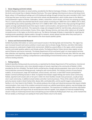 Alaska Broadband Task Force
October 2014 	 61
2.	 Ocean Shipping and Arctic Activity
Exhibit B displays information on vessel activity, provided by the Marine Exchange of Alaska, in the Bering Gateway to
the Arctic and Unimak Pass in Alaska’s Aleutian Peninsula. This ocean highway links America to Asia on the Great Circle
Route, where 3,178 westbound sailings and 1,255 Eastbound sailings through Unimak Pass were recorded in 2011. Each
of the past five years has led to more and more Arctic activity and development, which trickles down to the Western
and Southwestern regions of Alaska. Icebreakers, tankers, researchers, escort vessels, and more are ramping up activity.
The U.S. Coast Guard has documented total Arctic vessel activity increasing over 100% from 123 in 2008 to 247 in 2012,
and total Bering Sea activity expanding 123% from 217 in 2008 to 484 in 2012. Most of the ships passing through these
regions are large sophisticated vessels that require modern communication, and spend most of their time at sea, much
of it in the North Pacific and Arctic. This represents a large and untapped market for real-time data, advanced vessel
tracking, and modern communication. Russia, China, Japan, Norway, America, and many other nations are all vying for
increased access in the region as the Arctic warms up. The Marine Exchange of Alaska is responsible for reporting and
tracking vessels operating in Alaskan waters; through its network, vessels upload trip data when they reach port or
upload information through VHF radio network to the shore-based satellite uplinks.
3.	 Science and Environmental Research
Exhibits B provides information on science and research vessels in the Bering Gate and Unimak Pass. The region has
seen increased research and science activity in recent years due to climate change, fisheries, and other information
gaps necessary to understand a fragile Arctic environment. NOAA has several offices in the region, which constantly
monitor and model weather patterns and climate activity. The National Marine Fishery Service does regular survey
work of fisheries and marine mammals. The Alaska Department of Fish and Game’s goal is to move toward real-time
data collection and reporting, especially important for managing millions of pounds of harvest data. With the vast data
requirements involved in creating a comprehensive understanding of environmental science, there is a great need to
enhance existing networks.
4.	 Fishing Industry
Exhibit B identifies fishing vessels by community, as reported by the Alaska Department of Fish and Game, Commercial
Fisheries Entry Commission, and a more detailed analysis of vessels reporting to the community of Kodiak in 2010,
provided by the Port of Kodiak. The North Pacific and Bering Sea, though sparsely populated, have some of the world’s
most productive commercial fishing grounds, making for year-round activity. This industry consists of many factory
trawlers, at-sea processors, large and small boats, service vessels, and more; in total 9,857 vessels participated in
Alaska’s commercial fishing harvests in 2010. A snapshot from Alaska’s largest fishing and marine sector community,
Kodiak, reported 3,225 vessels calls on her port in 2010. On-shore facilities include many processors, usually at least
one in each community, in addition to boat harbors and other marine businesses. Three of the nation’s Top 5 seafood
ports by volume reside in Dutch Harbor (#1), Akutan (#3), and Kodiak (#5), and the world’s largest crab production
facility is in St. Paul Island in the Pribilofs. This activity produces lots of jobs and industrial processes that require reliable
communications. Even most of the smallest commercial vessels use satellite based phone systems; new technology now
available offers similar hardware for Internet capable connections. The importance of reliable and real-time information
to the fishing industry will require that all vessels become Internet capable. Early adopters of Internet enabled fishing
vessels in Italy are maximizing harvest value and opening up new markets by finding buyers from sea, at the moment the
fish are landed, so that buyers are waiting for them when fishers return to the docks.
 