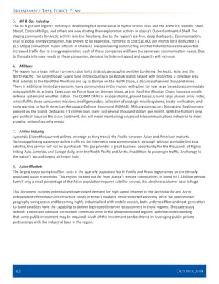 Broadband Task Force Plan
62 	 October 2014
5.	 Oil & Gas Industry
The oil & gas and logistics industry is developing fast as the value of hydrocarbons rises and the Arctic ice recedes. Shell,
Statoil, ConocoPhillips, and others are now starting their exploration activity in Alaska’s Outer Continental Shelf. The
staging community for Arctic activity is in the Aleutians, due to the region’s ice-free, deep draft ports. Communication,
vital to global energy companies, has proven to be expensive, rumored to cost $10,000 per month for a dedicated T-1
(1.5 Mbps) connection. Public officials in Unalaska are considering constructing another hotel to house the expected
increased traffic due to energy exploration; each of these companies will have the same vast communication needs. Due
to the data intensive needs of these companies, demand for Internet speed and capacity will increase.
6.	 Military
The region has a large military presence due to its strategic geographic position bordering the Arctic, Asia, and the
North Pacific. The largest Coast Guard base in the country is on Kodiak Island, tasked with protecting a coverage area
that extends to the tip of the Aleutians and up to Barrow on the North Slope, a distance of several thousand miles.
There is additional limited presence in many communities in the region, with plans for new large bases to accommodate
anticipated Arctic activity. Eareckson Air Force Base on Shemya Island, at the tip of the Aleutian Chain, houses a missile
defense system and weather station. The COBRA DANE is an operational, ground based, L-band large phased array radar,
which fulfills three concurrent missions: intelligence data collection of strategic missile systems; treaty verification; and
early warning to North American Aerospace Defense Command (NORAD). Military contractors Boeing and Raytheon are
present on the island. Dedicated T-1 connections likely cost several thousand dollars per month. With the Nation’s new
geo-political focus on the Asian continent, this will mean maintaining advanced telecommunications networks to meet
growing national security needs.
7.	 Airline Industry
Appendix E identifies current airlines coverage as they transit the Pacific between Asian and American markets.
Technology linking passenger airline traffic to the Internet is now commonplace, although without a reliable link to a
satellite, this service will not be purchased. This gap provides a great business opportunity for the thousands of flights
linking Asia, America, and Europe daily, over the North Pacific and Arctic. In addition to passenger traffic, Anchorage is
the nation’s second largest airfreight hub.
8.	 Asian Markets
The largest opportunity to offset costs in the sparsely populated North Pacific and Arctic regions may be the densely
populated Asian economies. This region, located not far from Alaska’s remote communities, is home to 1.5 billion people.
Even if only a small percentage of the Asian population requires satellite service, the absolute customer base is huge.
This document outlines potential and overlooked demand for high-speed Internet in the North Pacific and Arctic,
independent of the basic infrastructure needs in today’s modern, interconnected economy. With the predominant
geography being ocean and becoming highly industrialized with mobile vessels, both undersea fiber and next-generation
Ka-band satellites have the capability to deliver high-speed Internet to customers in those regions. This case study
defends a need and demand for modern communication in the aforementioned regions, with the understanding
that some public investment may be required. Much of this investment can be shared by leveraging public-private
partnerships with the industrial base in the region.
 