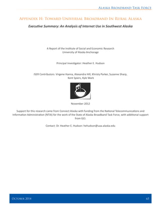 Alaska Broadband Task Force
October 2014 	 65
Appendix H: Toward Universal Broadband In Rural Alaska
Executive Summary: An Analysis of Internet Use in Southwest Alaska
A Report of the Institute of Social and Economic Research
University of Alaska Anchorage
Principal Investigator: Heather E. Hudson
ISER Contributors: Virgene Hanna, Alexandra Hill, Khristy Parker, Suzanne Sharp,
Kent Spiers, Kyle Wark
November 2012
Support for this research came from Connect Alaska with funding from the National Telecommunications and
Information Administration (NTIA) for the work of the State of Alaska Broadband Task Force, with additional support
from GCI.
Contact: Dr. Heather E. Hudson: hehudson@uaa.alaska.edu
 