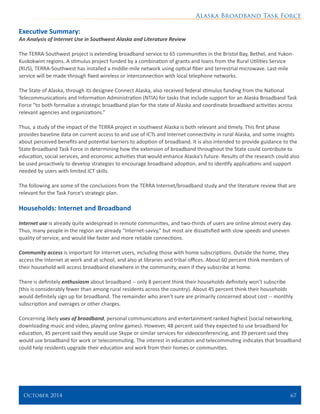 Alaska Broadband Task Force
October 2014 	 67
Executive Summary:
An Analysis of Internet Use in Southwest Alaska and Literature Review
The TERRA-Southwest project is extending broadband service to 65 communities in the Bristol Bay, Bethel, and Yukon-
Kuskokwim regions. A stimulus project funded by a combination of grants and loans from the Rural Utilities Service
(RUS), TERRA-Southwest has installed a middle-mile network using optical fiber and terrestrial microwave. Last-mile
service will be made through fixed wireless or interconnection with local telephone networks.
The State of Alaska, through its designee Connect Alaska, also received federal stimulus funding from the National
Telecommunications and Information Administration (NTIA) for tasks that include support for an Alaska Broadband Task
Force “to both formalize a strategic broadband plan for the state of Alaska and coordinate broadband activities across
relevant agencies and organizations.”
Thus, a study of the impact of the TERRA project in southwest Alaska is both relevant and timely. This first phase
provides baseline data on current access to and use of ICTs and Internet connectivity in rural Alaska, and some insights
about perceived benefits and potential barriers to adoption of broadband. It is also intended to provide guidance to the
State Broadband Task Force in determining how the extension of broadband throughout the State could contribute to
education, social services, and economic activities that would enhance Alaska’s future. Results of the research could also
be used proactively to develop strategies to encourage broadband adoption, and to identify applications and support
needed by users with limited ICT skills.
The following are some of the conclusions from the TERRA Internet/broadband study and the literature review that are
relevant for the Task Force’s strategic plan.
Households: Internet and Broadband
Internet use is already quite widespread in remote communities, and two-thirds of users are online almost every day.
Thus, many people in the region are already “Internet-savvy,” but most are dissatisfied with slow speeds and uneven
quality of service, and would like faster and more reliable connections.
Community access is important for Internet users, including those with home subscriptions. Outside the home, they
access the Internet at work and at school, and also at libraries and tribal offices. About 60 percent think members of
their household will access broadband elsewhere in the community, even if they subscribe at home.
There is definitely enthusiasm about broadband -- only 8 percent think their households definitely won’t subscribe
(this is considerably fewer than among rural residents across the country). About 45 percent think their households
would definitely sign up for broadband. The remainder who aren’t sure are primarily concerned about cost -- monthly
subscription and overages or other charges.
Concerning likely uses of broadband, personal communications and entertainment ranked highest (social networking,
downloading music and video, playing online games). However, 48 percent said they expected to use broadband for
education, 45 percent said they would use Skype or similar services for videoconferencing, and 39 percent said they
would use broadband for work or telecommuting. The interest in education and telecommuting indicates that broadband
could help residents upgrade their education and work from their homes or communities.
 