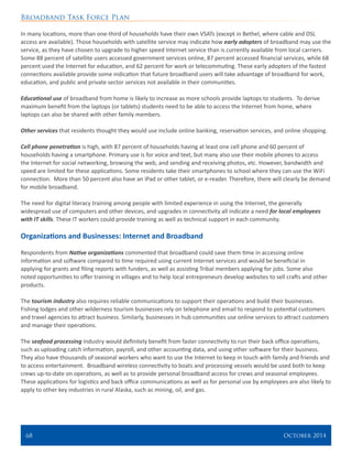 Broadband Task Force Plan
68 	 October 2014
In many locations, more than one-third of households have their own VSATs (except in Bethel, where cable and DSL
access are available). Those households with satellite service may indicate how early adopters of broadband may use the
service, as they have chosen to upgrade to higher speed Internet service than is currently available from local carriers.
Some 88 percent of satellite users accessed government services online, 87 percent accessed financial services, while 68
percent used the Internet for education, and 62 percent for work or telecommuting. These early adopters of the fastest
connections available provide some indication that future broadband users will take advantage of broadband for work,
education, and public and private sector services not available in their communities.
Educational use of broadband from home is likely to increase as more schools provide laptops to students. To derive
maximum benefit from the laptops (or tablets) students need to be able to access the Internet from home, where
laptops can also be shared with other family members.
Other services that residents thought they would use include online banking, reservation services, and online shopping.
Cell phone penetration is high, with 87 percent of households having at least one cell phone and 60 percent of
households having a smartphone. Primary use is for voice and text, but many also use their mobile phones to access
the Internet for social networking, browsing the web, and sending and receiving photos, etc. However, bandwidth and
speed are limited for these applications. Some residents take their smartphones to school where they can use the WiFi
connection. More than 50 percent also have an iPad or other tablet, or e-reader. Therefore, there will clearly be demand
for mobile broadband.
The need for digital literacy training among people with limited experience in using the Internet, the generally
widespread use of computers and other devices, and upgrades in connectivity all indicate a need for local employees
with IT skills. These IT workers could provide training as well as technical support in each community.
Organizations and Businesses: Internet and Broadband
Respondents from Native organizations commented that broadband could save them time in accessing online
information and software compared to time required using current Internet services and would be beneficial in
applying for grants and filing reports with funders, as well as assisting Tribal members applying for jobs. Some also
noted opportunities to offer training in villages and to help local entrepreneurs develop websites to sell crafts and other
products.
The tourism industry also requires reliable communications to support their operations and build their businesses.
Fishing lodges and other wilderness tourism businesses rely on telephone and email to respond to potential customers
and travel agencies to attract business. Similarly, businesses in hub communities use online services to attract customers
and manage their operations.
The seafood processing industry would definitely benefit from faster connectivity to run their back office operations,
such as uploading catch information, payroll, and other accounting data, and using other software for their business.
They also have thousands of seasonal workers who want to use the Internet to keep in touch with family and friends and
to access entertainment. Broadband wireless connectivity to boats and processing vessels would be used both to keep
crews up-to-date on operations, as well as to provide personal broadband access for crews and seasonal employees.
These applications for logistics and back office communications as well as for personal use by employees are also likely to
apply to other key industries in rural Alaska, such as mining, oil, and gas.
 