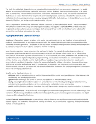 Alaska Broadband Task Force
October 2014 	 69
The study did not include data collection on educational institutions (schools and community colleges, etc.) or health
services, as substantial information is available from other sources. However, these sectors will continue to be major
users of connectivity. Schools offer access to online courses that are not available locally, and provide computers that
students use to access the Internet for assignments and research projects. Continuing education for teachers is also
available online. Increasingly, schools are providing laptops or tablets for students to use in class and take home, where it
is expected that they and family members can access the Internet.
Alaska is a pioneer in telemedicine, with some 248 sites connected to the Alaska Federal Health Care Access Network
(AFHCAN) network that links village clinics to regional hospitals, and regional hospitals to ANMC and other sources
of specialists and consultants such as radiologists. Both schools and rural health care facilities receive subsidies for
connectivity from federal universal service funds.
Highlights from the Literature Review
Broadband infrastructure appears to reduce costs and/or increase market access, and thus lead to job creation and
growth in total employment. A World Bank study concludes that every 10 percent increase in broadband penetration
accelerates economic growth by 1.38 percent in low and middle income countries (which are perhaps more comparable
to Alaska’s rural economy than national economies of OECD countries).
Several studies examined impact on sectors that are found in Alaska. For example, broadband can contribute to
employment growth both as a result of infrastructure construction and spillover effects on the rest of the economy,
particularly in sectors with high transaction costs such as financial services, education, and health care. Another study
found that broadband deployment positively impacts mining, construction, information, and administration. Some
of these findings were echoed in another study that found broadband expansion and employment growth varies
across industries, and that the positive relationship is especially large for utilities; information; finance and insurance;
professional, scientific, and technical services; management of companies and enterprises; and administrative and
business support services. It also noted that the relationship between broadband and employment growth is stronger in
places with lower population density.
Benefits can be classified in terms of:
•	 Efficiency: such as saving them time in applying for grants and filing online reports and business data; keeping track
of inventory; and managing operations;
•	 Effectiveness: referring to the quality of services provided such as in health and education;
•	 Equity: reducing the distance barriers between rural and urban communities by providing access to information,
entertainment, education, and other services not otherwise available to remote communities;
•	 Reach: enabling Alaskans to extend their range electronically to market Native crafts, tourism, and other local assets.
Concerning e-governance, a study found that increasing the broadband network significantly reduces inefficiency in state
economies. Another study stated that use of social media as part of e-governance strategies increases social and digital
inclusion and thereby political inclusion.
Studies of natural resource industries such as mining, fisheries, forestry, and petroleum report that broadband can be
used for logistics and back office management, training of workers, and, in some cases, supporting development of new
markets or trading partners.
 