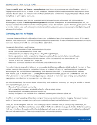 Broadband Task Force Plan
70 	 October 2014
Concerning public safety and disaster communications, experiences with manmade and natural disasters in the U.S.
ranging from terrorist attacks to floods, oil spills, and forest fires have demonstrated the need for telecommunications
networks that are robust and interconnected. In Alaska, beneficiaries could include village public safety officers, forest
fire fighters, oil spill response teams, etc.
However, several studies point out that broadband and other investments in information and communications
technologies (ICTs) may be necessary but not sufficient for economic development. As one researcher points out, the
impact of broadband is neither automatic nor homogeneous across the economic system. Therefore, public policies may
be needed in other areas such as telecommunications regulation, education, economic development and planning, and
science and technology.
Estimating Benefits for Alaska
Estimating the value of benefits of broadband investment in Alaska was beyond the scope of the current ISER research.
However, several approaches could be considered to determine an estimate of the number of workers and organizations/
businesses that would benefit, and some idea of new job creation.
For example, beneficiaries could include:
•	 Education: total number of rural students and rural teachers
•	 Health care: total number of rural health aides
•	 Public safety: total number of Village Public Safety Officers (VPSOs) etc.
•	 Native organizations: Native corporations, village corporations, Tribal councils, Native nonprofits, etc.
•	 Resource industries: seafood processing companies, mining companies, oil and gas companies, etc.
•	 Tourism: ecotourism, tour operators, lodges, etc.
•	 Other rural businesses: estimates of number of businesses from state data
For workers in these sectors, their jobs may be enhanced and skills improved by access to broadband. For many of these
entities, economic benefits may be cost savings in terms of increased efficiency or travel substitution. For example,
research by ANTHC has documented travel savings from telemedicine of over $2.85 million dollars for Medicaid
from 2003 to 2009, so that for every $1 spent by Medicaid on reimbursement, $10.54 was saved on travel costs. For
others, there may be increased revenue and possibly new jobs such as from more grant funding received by Native
organizations, more business for tour operators and lodges, etc.
It is difficult to estimate the number of new jobs resulting from broadband availability, but it may be possible to indicate
some types of new jobs, such as:
•	 IT workers/trainers in each community;
•	 Self-employed entrepreneurs who could sell crafts, other products online;
•	 New types of jobs such as environmental monitoring;
•	 Possibly new jobs such as telework to do back office data entry or customer support, etc.
Benefits in terms of upgrading skills and accessing services such as banking and online shopping that would improve
quality of life and save money or increase income could potentially accrue to all adult rural residents.
Finally, it is worth noting that while the rural Alaska population is relatively small, it is also young. For example, the
median age in the Wade Hampton Census Area is 22.5; in the Northwest Arctic Borough, 25.7; in the Bethel Census Area,
26.4; and in the Nome Census Area, 27.5. Rural Alaska youth will grow up using computers and mobile phones, but will
also need job opportunities if they are to remain in their communities as adults.
 