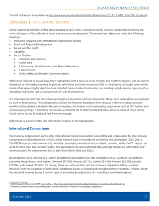 Alaska Broadband Task Force
October 2014 	 71
The full ISER report is available at http://www.alaska.edu/files/oit/bbtaskforce/docs/2012-11-ISER_Terra-SW_Study.pdf.
Appendix I: Literature Review
At the request of members of the State Broadband Task Force, a literature review has been prepared concerning the
role and impacts of broadband in social and economic development. The review lists references under the following
headings:
•	 Economic Analyses and International Organization Studies
•	 Rural and Regional Development
•	 Alaska and the North
•	 Adoption
•	 Sector Studies:
•	 Education and Libraries
•	 Health Care
•	 E-Commerce, Rural Business, and Natural Resources
•	 E-Government
•	 Public Safety and Disaster Communications
References relevant to Alaska have been highlighted, with a focus on rural, remote, and northern regions, and on sectors
important to the Alaska economy. In general, references are from the period 2005 to the present, although some earlier
studies that appear highly significant are included. Some studies listed under one heading include several topics (such as
education and health care as components of rural development).
It is important to note that the references listed are illustrative and not exhaustive. Many more publications are available
on each of these topics. The bibliography includes the National Broadband Plan because it refers to many potential
benefits of broadband included in the sector analyses, but it does not include policy documents such as FCC Notices and
accompanying filings. It also does not include a complete list of state broadband plans. Links to many of these can be
found on the Alaska Broadband Task Force homepage.
References to authors in the text refer to full citations in the bibliography.
International Comparisons
International organizations such as the International Telecommunication Union (ITU) and Organization for International
Cooperation and Development (OECD) collect national data on broadband availability and pricing (see OECD 2011).
The OECD reports on its membership, which is comprised primarily of industrialized countries, while the ITU reports on
all of its more than 200 member states. The World Bank has also published data and case studies on information and
communication for development (IC4D) (see World Bank 2009 and 2012).
OECD data for 2011 rank the U.S. 15th in broadband subscriptions per 100 inhabitants at 27.7 percent. All northern
countries except Russia rank higher: Denmark (37.9%), Norway (35.7%), Iceland (34.6%), Sweden (32.5%), Canada
(32.0%), and Finland (29.6%).1
Of course, these are national data, and do not reveal disparities within countries.
However, with the exception of Greenland, broadband access is widespread throughout these countries. Finland, which
has declared Internet access a human right, is extending broadband to all – including its northern regions.2
1 OECD data for December 2011. Accessible at http://www.oecd.org/internet/broadbandandtelecom/oecdbroadbandportal.htm
2 Personal communication, Kirsti Westphalen, Consul General of Finland in Los Angeles, September
 
