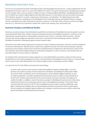 Broadband Task Force Plan
72 	 October 2014
The ITU has just published The State of Broadband 2012: Achieving Digital Inclusion for All, a report published for the UN
Broadband Commission, which it co-chairs with UNESCO (ITU, 2012). The report includes data on broadband penetration
in all its member states, and case studies on digital inclusion, making broadband affordable, and getting people online.
The ITU (2007) has created a Digital Opportunity Index (DOI) based on 11 information and communication technology
(ICT) indicators, grouped in 3 clusters: opportunity, infrastructure, and utilization. The Digital Opportunity Index
measures these aspects, including price and affordability of ICTs (including Internet and mobile) relative to average
income. According to this index, South Korea ranks first, and the U.S. ranks 20th. Other northern countries rank higher
than the U.S.: Denmark 3rd, Iceland 4th, Sweden 9th, Finland 11th, Norway 12th, and Canada 17th.
Economic Analyses and National Studies
Numerous economic analyses have attempted to quantify the contribution of broadband to economic growth, primarily
measured by GDP. While these studies can point to potential outcomes of broadband investment, most focus at the
national level, and particularly on industrialized economies (such as the U.S. and other OECD countries). Alaska’s
economy and remote indigenous population have more in common with some developing countries. However,
broadband investment in developing regions remains limited to date.
Researchers have taken several approaches to analyze the impact of telecommunications, and more recently, broadband,
on economic development. Macroeconomic studies have analyzed multi-year and multi-economy datasets, typically
examining communications infrastructure investment and GDP growth or employment. Microeconomic studies at the
firm level have examined broadband impact on productivity and growth in sales or revenues. Case studies have also
examined impacts in various sectors or industries.
An example of the macroeconomic analysis approach is a recent World Bank econometric analysis of 120 countries
showed that for every 10 percentage point increase in the penetration of broadband services, there is a 1.2 percentage
point increase in per capita GDP growth, and 1.38 percentage increase in developing countries. (2009).
In a report for the ITU, Katz (2012) summarizes the main findings:
A review of the research on the economic impact of broadband indicates multiple effects. First and
foremost, the evidence is fairly conclusive about the contribution of broadband to GDP growth. While
the amount of this contribution varies, the discrepancies can be related to different datasets as well
as model specifications. Secondly, broadband has been found to have an impact on the productivity at
the firm level. Evidence generated both at the micro-economic and macro-economic level appears to
confirm this effect. In addition, research has been successful in identifying the existence of a critical mass,
indicating the existence of increasing economic returns of broadband penetration. On the other hand,
consistent with the research at the ICT level, broadband economic impact could be mediated by a lag
effect, indicating that adoption does not automatically translate into growth but that it would require
the accumulation of intangible capital, defined as the changes in business processes and firm culture that
lead to assimilation of improved business processes.
 