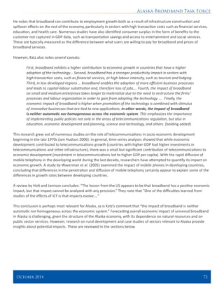 Alaska Broadband Task Force
October 2014 	 73
He notes that broadband can contribute to employment growth both as a result of infrastructure construction and
spillover effects on the rest of the economy, particularly in sectors with high transaction costs such as financial services,
education, and health care. Numerous studies have also identified consumer surplus in the form of benefits to the
customer not captured in GDP data, such as transportation savings and access to entertainment and social services.
These are typically measured as the difference between what users are willing to pay for broadband and prices of
broadband services.
However, Katz also notes several caveats:
First, broadband exhibits a higher contribution to economic growth in countries that have a higher
adoption of the technology… Second, broadband has a stronger productivity impact in sectors with
high transaction costs, such as financial services, or high labour intensity, such as tourism and lodging.
Third, in less developed regions … broadband enables the adoption of more efficient business processes
and leads to capital-labour substitution and, therefore loss of jobs…. Fourth, the impact of broadband
on small and medium enterprises takes longer to materialize due to the need to restructure the firms’
processes and labour organization in order to gain from adopting the technology …. Finally, the
economic impact of broadband is higher when promotion of the technology is combined with stimulus
of innovative businesses that are tied to new applications. In other words, the impact of broadband
is neither automatic nor homogeneous across the economic system. This emphasizes the importance
of implementing public policies not only in the areas of telecommunications regulation, but also in
education, economic development and planning, science and technology, and others. (bolding added)
This research grew out of numerous studies on the role of telecommunications in socio-economic development
beginning in the late 1970s (see Hudson 2006). In general, time-series analyses showed that while economic
development contributed to telecommunications growth (countries with higher GDP had higher investments in
telecommunications and other infrastructure), there was a small but significant contribution of telecommunications to
economic development (investment in telecommunications led to higher GDP per capita). With the rapid diffusion of
mobile telephony in the developing world during the last decade, researchers have attempted to quantify its impact on
economic growth. A study by Waverman et al. (2005) examined the impact of mobile phones in developing countries,
concluding that differences in the penetration and diffusion of mobile telephony certainly appear to explain some of the
differences in growth rates between developing countries.
A review by Holt and Jamison concludes: “The lesson from the US appears to be that broadband has a positive economic
impact, but that impact cannot be analyzed with any precision.” They note that “One of the difficulties learned from
studies of the effects of ICT is that impacts evolve.…”
This conclusion is perhaps most relevant for Alaska, as is Katz’s comment that “the impact of broadband is neither
automatic nor homogeneous across the economic system.” Forecasting overall economic impact of universal broadband
in Alaska is challenging, given the structure of the Alaska economy, with its dependence on natural resources and on
public sector services. However, research on rural development and case studies of sectors relevant to Alaska provide
insights about potential impacts. These are reviewed in the sections below.
 