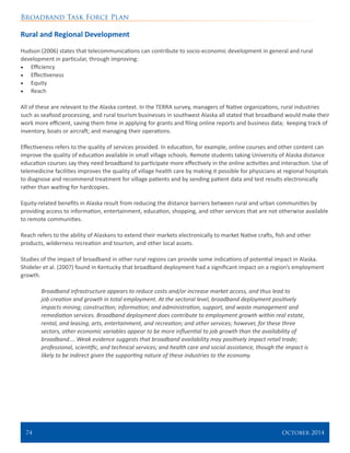 Broadband Task Force Plan
74 	 October 2014
Rural and Regional Development
Hudson (2006) states that telecommunications can contribute to socio-economic development in general and rural
development in particular, through improving:
•	 Efficiency
•	 Effectiveness
•	 Equity
•	 Reach
All of these are relevant to the Alaska context. In the TERRA survey, managers of Native organizations, rural industries
such as seafood processing, and rural tourism businesses in southwest Alaska all stated that broadband would make their
work more efficient, saving them time in applying for grants and filing online reports and business data; keeping track of
inventory, boats or aircraft; and managing their operations.
Effectiveness refers to the quality of services provided. In education, for example, online courses and other content can
improve the quality of education available in small village schools. Remote students taking University of Alaska distance
education courses say they need broadband to participate more effectively in the online activities and interaction. Use of
telemedicine facilities improves the quality of village health care by making it possible for physicians at regional hospitals
to diagnose and recommend treatment for village patients and by sending patient data and test results electronically
rather than waiting for hardcopies.
Equity-related benefits in Alaska result from reducing the distance barriers between rural and urban communities by
providing access to information, entertainment, education, shopping, and other services that are not otherwise available
to remote communities.
Reach refers to the ability of Alaskans to extend their markets electronically to market Native crafts, fish and other
products, wilderness recreation and tourism, and other local assets.
Studies of the impact of broadband in other rural regions can provide some indications of potential impact in Alaska.
Shideler et al. (2007) found in Kentucky that broadband deployment had a significant impact on a region’s employment
growth.
Broadband infrastructure appears to reduce costs and/or increase market access, and thus lead to
job creation and growth in total employment. At the sectoral level, broadband deployment positively
impacts mining; construction; information; and administration, support, and waste management and
remediation services. Broadband deployment does contribute to employment growth within real estate,
rental, and leasing; arts, entertainment, and recreation; and other services; however, for these three
sectors, other economic variables appear to be more influential to job growth than the availability of
broadband…. Weak evidence suggests that broadband availability may positively impact retail trade;
professional, scientific, and technical services; and health care and social assistance, though the impact is
likely to be indirect given the supporting nature of these industries to the economy.
 