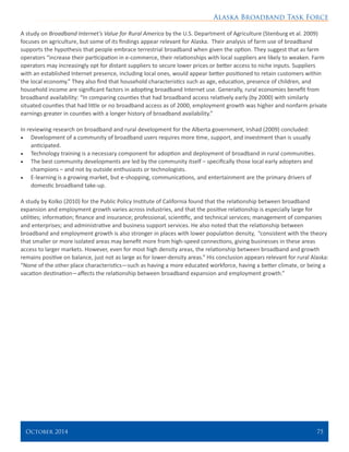 Alaska Broadband Task Force
October 2014 	 75
A study on Broadband Internet’s Value for Rural America by the U.S. Department of Agriculture (Stenburg et al. 2009)
focuses on agriculture, but some of its findings appear relevant for Alaska. Their analysis of farm use of broadband
supports the hypothesis that people embrace terrestrial broadband when given the option. They suggest that as farm
operators “increase their participation in e-commerce, their relationships with local suppliers are likely to weaken. Farm
operators may increasingly opt for distant suppliers to secure lower prices or better access to niche inputs. Suppliers
with an established Internet presence, including local ones, would appear better positioned to retain customers within
the local economy.” They also find that household characteristics such as age, education, presence of children, and
household income are significant factors in adopting broadband Internet use. Generally, rural economies benefit from
broadband availability: “In comparing counties that had broadband access relatively early (by 2000) with similarly
situated counties that had little or no broadband access as of 2000, employment growth was higher and nonfarm private
earnings greater in counties with a longer history of broadband availability.”
In reviewing research on broadband and rural development for the Alberta government, Irshad (2009) concluded:
•	 Development of a community of broadband users requires more time, support, and investment than is usually
anticipated.
•	 Technology training is a necessary component for adoption and deployment of broadband in rural communities.
•	 The best community developments are led by the community itself – specifically those local early adopters and
champions – and not by outside enthusiasts or technologists.
•	 E-learning is a growing market, but e-shopping, communications, and entertainment are the primary drivers of
domestic broadband take-up.
A study by Kolko (2010) for the Public Policy Institute of California found that the relationship between broadband
expansion and employment growth varies across industries, and that the positive relationship is especially large for
utilities; information; finance and insurance; professional, scientific, and technical services; management of companies
and enterprises; and administrative and business support services. He also noted that the relationship between
broadband and employment growth is also stronger in places with lower population density, “consistent with the theory
that smaller or more isolated areas may benefit more from high-speed connections, giving businesses in these areas
access to larger markets. However, even for most high density areas, the relationship between broadband and growth
remains positive on balance, just not as large as for lower-density areas.” His conclusion appears relevant for rural Alaska:
“None of the other place characteristics—such as having a more educated workforce, having a better climate, or being a
vacation destination—affects the relationship between broadband expansion and employment growth.”
 