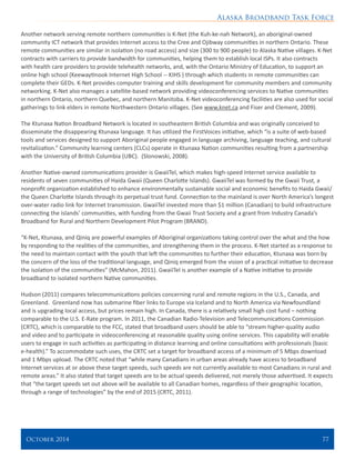 Alaska Broadband Task Force
October 2014 	 77
Another network serving remote northern communities is K-Net (the Kuh-ke-nah Network), an aboriginal-owned
community ICT network that provides Internet access to the Cree and Ojibway communities in northern Ontario. These
remote communities are similar in isolation (no road access) and size (300 to 900 people) to Alaska Native villages. K-Net
contracts with carriers to provide bandwidth for communities, helping them to establish local ISPs. It also contracts
with health care providers to provide telehealth networks, and, with the Ontario Ministry of Education, to support an
online high school (Keewaytinook Internet High School -- KIHS ) through which students in remote communities can
complete their GEDs. K-Net provides computer training and skills development for community members and community
networking. K-Net also manages a satellite-based network providing videoconferencing services to Native communities
in northern Ontario, northern Quebec, and northern Manitoba. K-Net videoconferencing facilities are also used for social
gatherings to link elders in remote Northwestern Ontario villages. (See www.knet.ca and Fiser and Clement, 2009).
The Ktunaxa Nation Broadband Network is located in southeastern British Columbia and was originally conceived to
disseminate the disappearing Ktunaxa language. It has utilized the FirstVoices initiative, which “is a suite of web-based
tools and services designed to support Aboriginal people engaged in language archiving, language teaching, and cultural
revitalization.” Community learning centers (CLCs) operate in Ktunaxa Nation communities resulting from a partnership
with the University of British Columbia (UBC). (Slonowski, 2008).
Another Native-owned communications provider is GwaiiTel, which makes high-speed Internet service available to
residents of seven communities of Haida Gwaii (Queen Charlotte Islands). GwaiiTel was formed by the Gwaii Trust, a
nonprofit organization established to enhance environmentally sustainable social and economic benefits to Haida Gwaii/
the Queen Charlotte Islands through its perpetual trust fund. Connection to the mainland is over North America’s longest
over-water radio link for Internet transmission. GwaiiTel invested more than $1 million (Canadian) to build infrastructure
connecting the islands’ communities, with funding from the Gwaii Trust Society and a grant from Industry Canada’s
Broadband for Rural and Northern Development Pilot Program (BRAND).
“K-Net, Ktunaxa, and Qiniq are powerful examples of Aboriginal organizations taking control over the what and the how
by responding to the realities of the communities, and strengthening them in the process. K-Net started as a response to
the need to maintain contact with the youth that left the communities to further their education, Ktunaxa was born by
the concern of the loss of the traditional language, and Qiniq emerged from the vision of a practical initiative to decrease
the isolation of the communities” (McMahon, 2011). GwaiiTel is another example of a Native initiative to provide
broadband to isolated northern Native communities.
Hudson (2011) compares telecommunications policies concerning rural and remote regions in the U.S., Canada, and
Greenland. Greenland now has submarine fiber links to Europe via Iceland and to North America via Newfoundland
and is upgrading local access, but prices remain high. In Canada, there is a relatively small high cost fund – nothing
comparable to the U.S. E-Rate program. In 2011, the Canadian Radio-Television and Telecommunications Commission
(CRTC), which is comparable to the FCC, stated that broadband users should be able to “stream higher-quality audio
and video and to participate in videoconferencing at reasonable quality using online services. This capability will enable
users to engage in such activities as participating in distance learning and online consultations with professionals (basic
e-health).” To accommodate such uses, the CRTC set a target for broadband access of a minimum of 5 Mbps download
and 1 Mbps upload. The CRTC noted that “while many Canadians in urban areas already have access to broadband
Internet services at or above these target speeds, such speeds are not currently available to most Canadians in rural and
remote areas.” It also stated that target speeds are to be actual speeds delivered, not merely those advertised. It expects
that “the target speeds set out above will be available to all Canadian homes, regardless of their geographic location,
through a range of technologies” by the end of 2015 (CRTC, 2011).
 