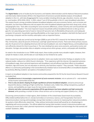 Broadband Task Force Plan
78 	 October 2014
Adoption
The Digital Nation series of studies by the Economics and Statistics Administration and the National Telecommunications
and Information Administration (NTIA) in the Department of Commerce provide detailed analyses of broadband
adoption in the U.S., with data disaggregated for many variables including ethnicity, age, education, income, and urban
vs. rural location. (NTIA 2010, 2011). In 2011, about 7 out of 10 households in the U.S. were broadband subscribers.
The analysis found a strong correlation between broadband adoption and socio-economic factors, such as income and
education, but that these differences did not explain the entire broadband adoption gap that exists along racial, ethnic,
and geographic lines. “Even after accounting for socio-economic differences, certain minority and rural households still
lag in broadband adoption.” The most important reasons households without broadband Internet or dial-up service
gave for not subscribing were lack of need or interest (47 percent); lack of affordability (24 percent); and inadequate
computer (15 percent). Households reporting affordability as the major barrier to adoption cited both the fixed cost of
purchasing a computer and the monthly subscription costs as important factors.
Another national study was carried out by Horrigan (2009) as part of the FCC’s research for the National Broadband
Plan. At that time, about 65 percent of Americans used high speed Internet at home. There were three primary reasons
why the 35 percent of non-adopting Americans did not have broadband: cost, lack of digital literacy, and broadband was
not sufficiently relevant for them to purchase it. The main dividing lines were socio-economic, particularly income and
education. Horrigan also provides data on adoption among various ethnic groups, seniors, and people with disabilities.
As noted in the introduction to our TERRA study report, these studies provide many valuable insights. However, their
sample for Alaska is small, and the data on rural Alaska are too limited to be useful.
Other research has examined various barriers to adoption. Some case studies had similar findings on adoption to the
national studies. LaRose et al. (2011) found in Kentucky: “Prior experience with the Internet, the expected outcomes
of broadband usage, direct personal experience with broadband, and self-efficacy had direct effects on broadband
intentions. Age and income, but not education or ethnicity, also had direct impacts.” They conclude: “Public education
efforts in a community participating in the ConnectKentucky initiative had an incremental effect on broadband adoption
by positively affecting residents’ perceptions of broadband service.”
A report on broadband adoption in low income communities prepared for the FCC by the Social Science Research Council
concluded that:
•	 Broadband access is increasingly a requirement of socio-economic inclusion, not an outcome of it -- and residents
of low-income communities know this.
•	 Price is only one factor shaping the fragile equilibrium of home broadband adoption, and price pressures go
beyond the obvious challenge of high monthly fees. Hardware costs, hidden fees, billing transparency, quality of
service, and availability are major issues for low-income communities.
•	 Libraries and other community organizations fill the gap between low home adoption and high community
demand, while providing a number of other critical services such as training and support (Dailey et al., 2010).
Concerning communications in tribal regions, Mark Goldstein of the United States Government Accountability
Office (GAO) testified before the U.S. Senate Committee on Commerce, Science, and Transportation that lack of
telecommunications training and knowledge among tribal members is a barrier to improving their telecommunications.
He quoted a tribal official who stated that: “tribes without technically trained staff would be at a disadvantage in
negotiating with service providers. This official added that having tribal members trained in telecommunications was
necessary to ensure that a tribe’s planned improvements included the equipment and technology the tribe wanted and
needed” (Goldstein, 2006).
 