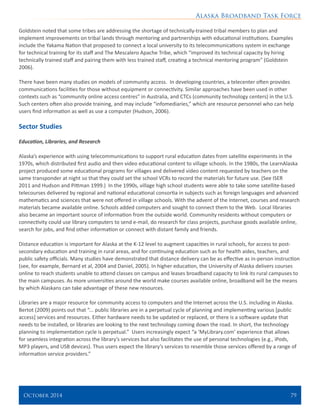 Alaska Broadband Task Force
October 2014 	 79
Goldstein noted that some tribes are addressing the shortage of technically-trained tribal members to plan and
implement improvements on tribal lands through mentoring and partnerships with educational institutions. Examples
include the Yakama Nation that proposed to connect a local university to its telecommunications system in exchange
for technical training for its staff and The Mescalero Apache Tribe, which “improved its technical capacity by hiring
technically trained staff and pairing them with less trained staff, creating a technical mentoring program” (Goldstein
2006).
There have been many studies on models of community access. In developing countries, a telecenter often provides
communications facilities for those without equipment or connectivity. Similar approaches have been used in other
contexts such as “community online access centres” in Australia, and CTCs (community technology centers) in the U.S.
Such centers often also provide training, and may include “infomediaries,” which are resource personnel who can help
users find information as well as use a computer (Hudson, 2006).
Sector Studies
Education, Libraries, and Research
Alaska’s experience with using telecommunications to support rural education dates from satellite experiments in the
1970s, which distributed first audio and then video educational content to village schools. In the 1980s, the LearnAlaska
project produced some educational programs for villages and delivered video content requested by teachers on the
same transponder at night so that they could set the school VCRs to record the materials for future use. (See ISER
2011 and Hudson and Pittman 1999.) In the 1990s, village high school students were able to take some satellite-based
telecourses delivered by regional and national educational consortia in subjects such as foreign languages and advanced
mathematics and sciences that were not offered in village schools. With the advent of the Internet, courses and research
materials became available online. Schools added computers and sought to connect them to the Web. Local libraries
also became an important source of information from the outside world. Community residents without computers or
connectivity could use library computers to send e-mail, do research for class projects, purchase goods available online,
search for jobs, and find other information or connect with distant family and friends.
Distance education is important for Alaska at the K-12 level to augment capacities in rural schools, for access to post-
secondary education and training in rural areas, and for continuing education such as for health aides, teachers, and
public safety officials. Many studies have demonstrated that distance delivery can be as effective as in-person instruction
(see, for example, Bernard et al, 2004 and Daniel, 2005). In higher education, the University of Alaska delivers courses
online to reach students unable to attend classes on campus and leases broadband capacity to link its rural campuses to
the main campuses. As more universities around the world make courses available online, broadband will be the means
by which Alaskans can take advantage of these new resources.
Libraries are a major resource for community access to computers and the Internet across the U.S. including in Alaska.
Bertot (2009) points out that “... public libraries are in a perpetual cycle of planning and implementing various [public
access] services and resources. Either hardware needs to be updated or replaced, or there is a software update that
needs to be installed, or libraries are looking to the next technology coming down the road. In short, the technology
planning to implementation cycle is perpetual.” Users increasingly expect “a ‘MyLibrary.com’ experience that allows
for seamless integration across the library’s services but also facilitates the use of personal technologies (e.g., iPods,
MP3 players, and USB devices). Thus users expect the library’s services to resemble those services offered by a range of
information service providers.”
 