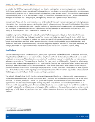 Broadband Task Force Plan
80 	 October 2014
As noted in the TERRA survey report, both schools and libraries are important for community access in rural Alaska.
While facing needs for frequent upgrading of facilities as pointed out above, they benefit from subsidies for connectivity
from the E-Rate program, part of the FCC’s universal service fund (USF). Typically, Alaska’s schools and libraries qualify for
subsidies ranging from 70 to 90 percent of the charges for connectivity. From 1998 through 2011, Alaska received more
than $211 million from the E-Rate program, among the top states in per capita support in the country.3
Researchers in Alaska will also have increasing need for broadband. University researchers rely on connectivity to access
information, share computing resources, and collaborate with colleagues around the world. The Alaska State Committee
on Research (SCoR) has recently drafted a plan for the future of science and technology in Alaska that includes education
and training for future innovators, research coordination, and improvements in telecommunications infrastructure
among its priorities (Alaska State Commission on Research, 2012).
In addition, regional and field research centers funded by the federal government such as the Centers for Disease
Control, U.S. Geological Survey, the Department of the Interior, and the Barrow Arctic Research Center (which also
has research facilities in the village of Atqasuk and supports research in Chukotka, Russian Siberia) require broadband
connectivity to transmit field data, access remote computing facilities, and collaborate with other researchers. Also,
broadband in the form of videoconferencing can enable indigenous experts in the North to participate in research, for
example, to identify and explain artifacts held in distant museums and research collections (Garrick, 2008).
Health Care
Alaska has been a pioneer in rural telemedicine, dating from experiments with NASA satellites in the 1970s. Previously,
village health aides had relied on two-way radio for a daily “radio call” with doctors at regional hospitals and to reach
hospitals in an emergency. The radio system was notoriously unreliable in much of remote Alaska, and in some cases,
radios were only in doctors’ homes and not at the clinic. The experiments on NASA satellites showed that reliable voice
communication between health aides and doctors could improve diagnosis and treatment of village patients, generally
resulting in fewer patient evacuations (Hudson and Parker, 1973). These experiments were followed by installation of
commercial satellite earth stations that brought telephone service to every permanent community of at least 25 people
and a dedicated voice network linking village clinics to regional hospitals. This investment required the collaboration of
the State government, the Public Health Service, and the private sector.
The AFHCAN (Alaska Federal Health Care Access Network) was established in the 1990s to provide greater support to
village health aides by adding a terminal in each clinic with a computer and peripheral equipment such as an electronic
otoscope, EKG monitor, and digital camera. The system was originally designed to operate over low bandwidth, but
upgrades now include videoconferencing for training and patient consultations, and current implementation of an
electronic health records (EHR) system. The increased bandwidth has been possible largely due to FCC Universal Service
Fund (USF) subsidies for rural health care, which pay the difference between the costs of connectivity in rural areas and
Anchorage. In 2011, Alaska received more than $44.7 million – more than 53 percent of the total amount allocated by
the fund.4
3 Derived from data available at www.usac.org
4 Derived from data available at www.usac.org
 