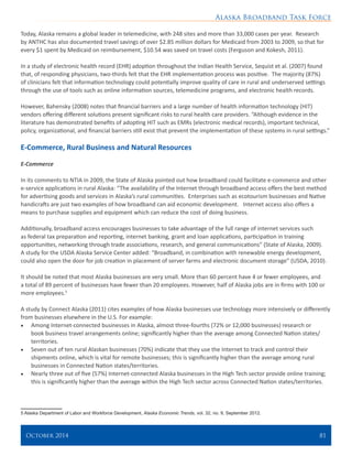 Alaska Broadband Task Force
October 2014 	 81
Today, Alaska remains a global leader in telemedicine, with 248 sites and more than 33,000 cases per year. Research
by ANTHC has also documented travel savings of over $2.85 million dollars for Medicaid from 2003 to 2009, so that for
every $1 spent by Medicaid on reimbursement, $10.54 was saved on travel costs (Ferguson and Kokesh, 2011).
In a study of electronic health record (EHR) adoption throughout the Indian Health Service, Sequist et al. (2007) found
that, of responding physicians, two-thirds felt that the EHR implementation process was positive. The majority (87%)
of clinicians felt that information technology could potentially improve quality of care in rural and underserved settings
through the use of tools such as online information sources, telemedicine programs, and electronic health records.
However, Bahensky (2008) notes that financial barriers and a large number of health information technology (HIT)
vendors offering different solutions present significant risks to rural health care providers. “Although evidence in the
literature has demonstrated benefits of adopting HIT such as EMRs (electronic medical records), important technical,
policy, organizational, and financial barriers still exist that prevent the implementation of these systems in rural settings.”
E-Commerce, Rural Business and Natural Resources
E-Commerce
In its comments to NTIA in 2009, the State of Alaska pointed out how broadband could facilitate e-commerce and other
e-service applications in rural Alaska: “The availability of the Internet through broadband access offers the best method
for advertising goods and services in Alaska’s rural communities. Enterprises such as ecotourism businesses and Native
handicrafts are just two examples of how broadband can aid economic development. Internet access also offers a
means to purchase supplies and equipment which can reduce the cost of doing business.
Additionally, broadband access encourages businesses to take advantage of the full range of internet services such
as federal tax preparation and reporting, internet banking, grant and loan applications, participation in training
opportunities, networking through trade associations, research, and general communications” (State of Alaska, 2009).
A study for the USDA Alaska Service Center added: “Broadband, in combination with renewable energy development,
could also open the door for job creation in placement of server farms and electronic document storage” (USDA, 2010).
It should be noted that most Alaska businesses are very small. More than 60 percent have 4 or fewer employees, and
a total of 89 percent of businesses have fewer than 20 employees. However, half of Alaska jobs are in firms with 100 or
more employees.5
A study by Connect Alaska (2011) cites examples of how Alaska businesses use technology more intensively or differently
from businesses elsewhere in the U.S. For example:
•	 Among Internet-connected businesses in Alaska, almost three-fourths (72% or 12,000 businesses) research or
book business travel arrangements online; significantly higher than the average among Connected Nation states/
territories.
•	 Seven out of ten rural Alaskan businesses (70%) indicate that they use the Internet to track and control their
shipments online, which is vital for remote businesses; this is significantly higher than the average among rural
businesses in Connected Nation states/territories.
•	 Nearly three out of five (57%) Internet-connected Alaska businesses in the High Tech sector provide online training;
this is significantly higher than the average within the High Tech sector across Connected Nation states/territories.
5 Alaska Department of Labor and Workforce Development, Alaska Economic Trends, vol. 32, no. 9, September 2012.
 