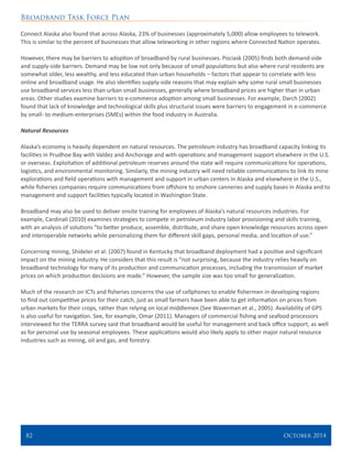 Broadband Task Force Plan
82 	 October 2014
Connect Alaska also found that across Alaska, 23% of businesses (approximately 5,000) allow employees to telework.
This is similar to the percent of businesses that allow teleworking in other regions where Connected Nation operates.
However, there may be barriers to adoption of broadband by rural businesses. Pociask (2005) finds both demand-side
and supply-side barriers. Demand may be low not only because of small populations but also where rural residents are
somewhat older, less wealthy, and less educated than urban households – factors that appear to correlate with less
online and broadband usage. He also identifies supply-side reasons that may explain why some rural small businesses
use broadband services less than urban small businesses, generally where broadband prices are higher than in urban
areas. Other studies examine barriers to e-commerce adoption among small businesses. For example, Darch (2002)
found that lack of knowledge and technological skills plus structural issues were barriers to engagement in e-commerce
by small- to medium-enterprises (SMEs) within the food industry in Australia.
Natural Resources
	
Alaska’s economy is heavily dependent on natural resources. The petroleum industry has broadband capacity linking its
facilities in Prudhoe Bay with Valdez and Anchorage and with operations and management support elsewhere in the U.S.
or overseas. Exploitation of additional petroleum reserves around the state will require communications for operations,
logistics, and environmental monitoring. Similarly, the mining industry will need reliable communications to link its mine
explorations and field operations with management and support in urban centers in Alaska and elsewhere in the U.S.,
while fisheries companies require communications from offshore to onshore canneries and supply bases in Alaska and to
management and support facilities typically located in Washington State.
Broadband may also be used to deliver onsite training for employees of Alaska’s natural resources industries. For
example, Cardinali (2010) examines strategies to compete in petroleum industry labor provisioning and skills training,
with an analysis of solutions “to better produce, assemble, distribute, and share open knowledge resources across open
and interoperable networks while personalizing them for different skill gaps, personal media, and location of use.”
Concerning mining, Shideler et al. (2007) found in Kentucky that broadband deployment had a positive and significant
impact on the mining industry. He considers that this result is “not surprising, because the industry relies heavily on
broadband technology for many of its production and communication processes, including the transmission of market
prices on which production decisions are made.” However, the sample size was too small for generalization.
Much of the research on ICTs and fisheries concerns the use of cellphones to enable fishermen in developing regions
to find out competitive prices for their catch, just as small farmers have been able to get information on prices from
urban markets for their crops, rather than relying on local middlemen (See Waverman et al., 2005). Availability of GPS
is also useful for navigation. See, for example, Omar (2011). Managers of commercial fishing and seafood processors
interviewed for the TERRA survey said that broadband would be useful for management and back office support, as well
as for personal use by seasonal employees. These applications would also likely apply to other major natural resource
industries such as mining, oil and gas, and forestry.
 