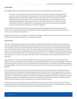 Alaska Broadband Task Force
October 2014 	 83
Sustainability
Dodd (2007) states that broadband contributes to environmental sustainability on many different levels:
It increases access to information, improves international accountability, provides a platform for lobby
groups and concerned individuals to raise awareness, and creates new markets for sustainable products.
Broadband will be central to international activity to reduce carbon emissions, manage the risk that
changing environmental conditions will bring and to the growth of the clean technology industry. The
application of broadband to these purposes is the true value of the infrastructure. The key to ensuring
a sustainable society will be dependent on ICT developments adhering to environmental sustainability
principles and committing to a ‘life cycle’ management approach.
Saunders (2007) notes that access to satellite imaging and geo-positioning data accessible through broadband
connections can contribute to benefits including improved water management, crop assessment, land clearing, soil
erosion, salt contamination, and pollution.
Broadband is also likely to be an important component of strategies to develop ecotourism and other ecosystem services
through websites and online support for reservations and logistics.
E-Government
The terms e-government and e-governance are often used interchangeably, but e-governance has a somewhat wider
meaning. Dawes (2008) states that e-governance “comprises the use of information and communication technologies
(ICTs) to support public services, government administration, democratic processes, and relationships among citizens,
civil society, the private sector, and the state.” She examines five interrelated objectives: a policy framework, enhanced
public services, high-quality and cost-effective government operations, citizen engagement in democratic processes, and
administrative and institutional reform. Her assessment of e-governance in U.S. states and local governments concludes
that the greatest investments and progress have been made in enhanced public services and improved government
operations.
At the state level, Thompson and Garbacz (2008) find that increasing the broadband network significantly reduces
inefficiency in state economies. At the municipal level, Schwester (2009) states that e-government adoption is a function
of financial, technical, and human resources. Holding all other factors constant, he found that municipalities with higher
operating budgets, more full-time IT staff, and technical hardware are more likely to have a comprehensive e-government
platform.
The Scandinavian countries have perhaps the longest experience with e-government. Flak et al. (2005) explored the
factors that shape the development of municipal e-government in Norway. Their research suggests that the dominant
stakeholder in development is the bureaucratic administration (rather than citizens or politicians). Administrators had a
strong focus on internal efficiency and cost reduction; the majority of respondents reported cost reduction as the major
driver behind e-government development. However, the researchers also identified a need for a more citizen-centric
approach emphasizing the need for improving access and service quality for citizens.
In municipal e-government in Sweden, Grunden (2009) found that management also increased its focus on efficiency.
However, e-government demanded new competencies of both employees and clients. She concludes that “internal and
external digital divides are social consequences of the implementation of e-services.”
 