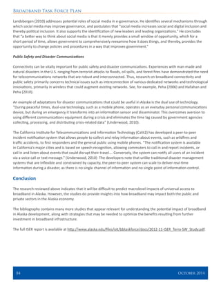 Broadband Task Force Plan
84 	 October 2014
Landsbergen (2010) addresses potential roles of social media in e-governance. He identifies several mechanisms through
which social media may improve governance, and postulates that “social media increases social and digital inclusion and
thereby political inclusion. It also supports the identification of new leaders and leading organizations.” He concludes
that “a better way to think about social media is that it merely provides a small window of opportunity, which for a
short period of time, allows government to comprehensively reexamine how it does things, and thereby, provides the
opportunity to change policies and procedures in a way that improves government.”
Public Safety and Disaster Communications
Connectivity can be vitally important for public safety and disaster communications. Experiences with man-made and
natural disasters in the U.S. ranging from terrorist attacks to floods, oil spills, and forest fires have demonstrated the need
for telecommunications networks that are robust and interconnected. Thus, research on broadband connectivity and
public safety primarily concerns technical issues such as interconnection of various dedicated networks and technological
innovations, primarily in wireless that could augment existing networks. See, for example, Peha (2006) and Hallahan and
Peha (2010).
An example of adaptations for disaster communications that could be useful in Alaska is the dual use of technology.
“During peaceful times, dual-use technology, such as a mobile phone, operates as an everyday personal communications
device, but during an emergency it transforms into an information sensor and disseminator. This overcomes aversion to
using different communications equipment during a crisis and eliminates the time lag caused by government agencies
collecting, processing, and distributing crisis-related data” (Underwood, 2010).
The California Institute for Telecommunications and Information Technology (Calit2) has developed a peer-to-peer
incident notification system that allows people to collect and relay information about events, such as wildfires and
traffic accidents, to first responders and the general public using mobile phones. “The notification system is available
in California’s major cities and is based on speech recognition, allowing commuters to call in and report incidents, or
call in and listen about events that could disrupt their travel…. Conversely, the system can notify all users of an incident
via a voice call or text message.” (Underwood, 2010) The developers note that unlike traditional disaster management
systems that are inflexible and constrained by capacity, the peer-to-peer system can scale to deliver real-time
information during a disaster, as there is no single channel of information and no single point of information control.
Conclusion
The research reviewed above indicates that it will be difficult to predict macrolevel impacts of universal access to
broadband in Alaska. However, the studies do provide insights into how broadband may impact both the public and
private sectors in the Alaska economy.
The bibliography contains many more studies that appear relevant for understanding the potential impact of broadband
in Alaska development, along with strategies that may be needed to optimize the benefits resulting from further
investment in broadband infrastructure.
The full ISER report is available at http://www.alaska.edu/files/oit/bbtaskforce/docs/2012-11-ISER_Terra-SW_Study.pdf.
 