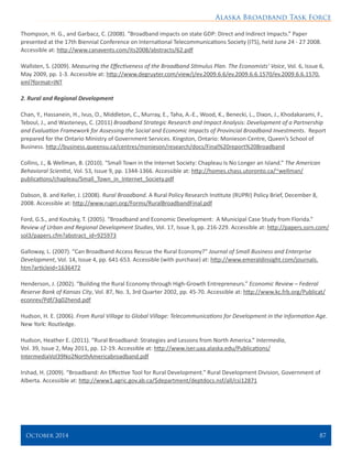 Alaska Broadband Task Force
October 2014 	 87
Thompson, H. G., and Garbacz, C. (2008). “Broadband impacts on state GDP: Direct and Indirect Impacts.” Paper
presented at the 17th Biennial Conference on International Telecommunications Society (ITS), held June 24 - 27 2008.
Accessible at: http://www.canavents.com/its2008/abstracts/62.pdf
Wallsten, S. (2009). Measuring the Effectiveness of the Broadband Stimulus Plan. The Economists’ Voice, Vol. 6, Issue 6,
May 2009, pp. 1-3. Accessible at: http://www.degruyter.com/view/j/ev.2009.6.6/ev.2009.6.6.1570/ev.2009.6.6.1570.
xml?format=INT
2. Rural and Regional Development
Chan, Y., Hassanein, H., Ivus, O., Middleton, C., Murray, E., Taha, A.-E., Wood, K., Benecki, L., Dixon, J., Khodakarami, F.,
Teboul, J., and Wasteneys, C. (2011) Broadband Strategic Research and Impact Analysis: Development of a Partnership
and Evaluation Framework for Assessing the Social and Economic Impacts of Provincial Broadband Investments. Report
prepared for the Ontario Ministry of Government Services. Kingston, Ontario: Monieson Centre, Queen’s School of
Business. http://business.queensu.ca/centres/monieson/research/docs/Final%20report%20Broadband
 
Collins, J., & Wellman, B. (2010). “Small Town in the Internet Society: Chapleau Is No Longer an Island.” The American
Behavioral Scientist, Vol. 53, Issue 9, pp. 1344-1366. Accessible at: http://homes.chass.utoronto.ca/~wellman/
publications/chapleau/Small_Town_in_Internet_Society.pdf
Dabson, B. and Keller, J. (2008). Rural Broadband. A Rural Policy Research Institute (RUPRI) Policy Brief, December 8,
2008. Accessible at: http://www.rupri.org/Forms/RuralBroadbandFinal.pdf
Ford, G.S., and Koutsky, T. (2005). “Broadband and Economic Development: A Municipal Case Study from Florida.”
Review of Urban and Regional Development Studies, Vol. 17, Issue 3, pp. 216-229. Accessible at: http://papers.ssrn.com/
sol3/papers.cfm?abstract_id=925973
Galloway, L. (2007). “Can Broadband Access Rescue the Rural Economy?” Journal of Small Business and Enterprise
Development, Vol. 14, Issue 4, pp. 641-653. Accessible (with purchase) at: http://www.emeraldinsight.com/journals.
htm?articleid=1636472
Henderson, J. (2002). “Building the Rural Economy through High-Growth Entrepreneurs.” Economic Review – Federal
Reserve Bank of Kansas City, Vol. 87, No. 3, 3rd Quarter 2002, pp. 45-70. Accessible at: http://www.kc.frb.org/Publicat/
econrev/Pdf/3q02hend.pdf
Hudson, H. E. (2006). From Rural Village to Global Village: Telecommunications for Development in the Information Age.
New York: Routledge.
Hudson, Heather E. (2011). “Rural Broadband: Strategies and Lessons from North America.” Intermedia,
Vol. 39, Issue 2, May 2011, pp. 12-19. Accessible at: http://www.iser.uaa.alaska.edu/Publications/
IntermediaVol39No2NorthAmericabroadband.pdf
Irshad, H. (2009). “Broadband: An Effective Tool for Rural Development.” Rural Development Division, Government of
Alberta. Accessible at: http://www1.agric.gov.ab.ca/$department/deptdocs.nsf/all/csi12871
 