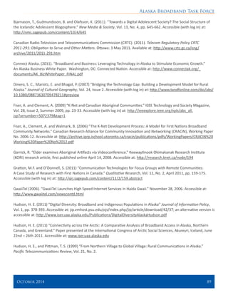 Alaska Broadband Task Force
October 2014 	 89
Bjarnason, T., Gudmundsson, B. and Olafsson, K. (2011). “Towards a Digital Adolescent Society? The Social Structure of
the Icelandic Adolescent Blogosphere.” New Media & Society, Vol. 13, No. 4, pp. 645-662. Accessible (with log in) at:
http://nms.sagepub.com/content/13/4/645
Canadian Radio-Television and Telecommunications Commission (CRTC). (2011). Telecom Regulatory Policy CRTC
2011-291: Obligation to Serve and Other Matters. Ottawa: 3 May 2011. Available at: http://www.crtc.gc.ca/eng/
archive/2011/2011-291.htm
Connect Alaska. (2011). “Broadband and Business: Leveraging Technology in Alaska to Stimulate Economic Growth.”
An Alaska Business White Paper. Washington, DC: Connected Nation. Accessible at: http://www.connectak.org/_
documents/AK_BizWhitePaper_FINAL.pdf
Dinero, S. C., Mariotz, E. and Bhagat, P. (2007) “Bridging the Technology Gap: Building a Development Model for Rural
Alaska.” Journal of Cultural Geography, Vol. 24, Issue 2. Accessible (with log in) at: http://www.tandfonline.com/doi/abs/
10.1080/08873630709478211#preview
Fiser, A. and Clement, A. (2009) “K-Net and Canadian Aboriginal Communities.” IEEE Technology and Society Magazine,
Vol. 28, Issue 2, Summer 2009, pp. 23-33. Accessible (with log in) at: http://ieeexplore.ieee.org/xpls/abs_all.
jsp?arnumber=5072379&tag=1
Fiser, A., Clement, A. and Walmark, B. (2006) “The K-Net Development Process: A Model for First Nations Broadband
Community Networks.” Canadian Research Alliance for Community Innovation and Networking (CRACIN), Working Paper
No. 2006-12. Accessible at: http://archive.iprp.ischool.utoronto.ca/cracin/publications/pdfs/WorkingPapers/CRACIN%20
Working%20Paper%20No%2012.pdf
Garrick, R. “Elder examines Aboriginal Artifacts via Videoconference.” Keewaytinook Okimakanak Research Institute
(KORI) research article, first published online April 14, 2008. Accessible at: http://research.knet.ca/node/194
Gratton, M.F. and O’Donnell, S. (2011) “Communication Technologies for Focus Groups with Remote Communities:
A Case Study of Research with First Nations in Canada.” Qualitative Research, Vol. 11, No. 2, April 2011, pp. 159-175.
Accessible (with log in) at: http://qrj.sagepub.com/content/11/2/159.abstract
GwaiiTel (2006). “GwaiiTel Launches High Speed Internet Services in Haida Gwaii.” November 28, 2006. Accessible at:
http://www.gwaiitel.com/newscontd.html
Hudson, H. E. (2011) “Digital Diversity: Broadband and Indigenous Populations in Alaska” Journal of Information Policy,
Vol. 1, pp. 378-393. Accessible at: jip.vmhost.psu.edu/ojs/index.php/jip/article/download/42/37; an alternative version is
accessible at: http://www.iser.uaa.alaska.edu/Publications/DigitalDiversityAlaskaHudson.pdf
Hudson, H. E. (2011) “Connectivity across the Arctic: A Comparative Analysis of Broadband Access in Alaska, Northern
Canada, and Greenland.” Paper presented at the International Congress of Arctic Social Sciences, Akureyri, Iceland, June
22nd – 26th 2011. Accessible at: www.iser.uaa.alaska.edu
Hudson, H. E., and Pittman, T. S. (1999) “From Northern Village to Global Village: Rural Communications in Alaska.”
Pacific Telecommunications Review, Vol. 21, No. 2.
 