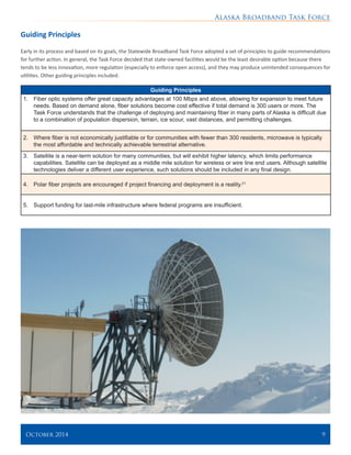Alaska Broadband Task Force
October 2014 	 9
Guiding Principles
Early in its process and based on its goals, the Statewide Broadband Task Force adopted a set of principles to guide recommendations
for further action. In general, the Task Force decided that state-owned facilities would be the least desirable option because there
tends to be less innovation, more regulation (especially to enforce open access), and they may produce unintended consequences for
utilities. Other guiding principles included:
Guiding Principles
1.	 Fiber optic systems offer great capacity advantages at 100 Mbps and above, allowing for expansion to meet future
needs. Based on demand alone, fiber solutions become cost effective if total demand is 300 users or more. The
Task Force understands that the challenge of deploying and maintaining fiber in many parts of Alaska is difficult due
to a combination of population dispersion, terrain, ice scour, vast distances, and permitting challenges.
2.	 Where fiber is not economically justifiable or for communities with fewer than 300 residents, microwave is typically
the most affordable and technically achievable terrestrial alternative.
3.	 Satellite is a near-term solution for many communities, but will exhibit higher latency, which limits performance
capabilities. Satellite can be deployed as a middle mile solution for wireless or wire line end users. Although satellite
technologies deliver a different user experience, such solutions should be included in any final design.
4.	 Polar fiber projects are encouraged if project financing and deployment is a reality.21
5.	 Support funding for last-mile infrastructure where federal programs are insufficient.
 