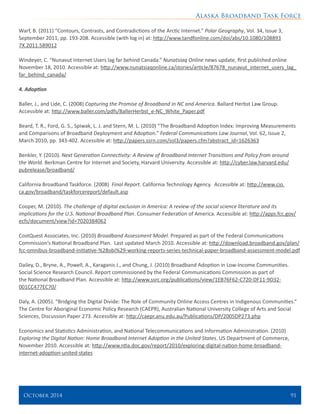 Alaska Broadband Task Force
October 2014 	 91
Warf, B. (2011) “Contours, Contrasts, and Contradictions of the Arctic Internet.” Polar Geography, Vol. 34, Issue 3,
September 2011, pp. 193-208. Accessible (with log in) at: http://www.tandfonline.com/doi/abs/10.1080/108893
7X.2011.589012
Windeyer, C. “Nunavut Internet Users lag far behind Canada.” Nunatsiaq Online news update, first published online
November 18, 2010. Accessible at: http://www.nunatsiaqonline.ca/stories/article/87678_nunavut_internet_users_lag_
far_behind_canada/
4. Adoption
Baller, J., and Lide, C. (2008) Capturing the Promise of Broadband in NC and America. Ballard Herbst Law Group.
Accessible at: http://www.baller.com/pdfs/BallerHerbst_e-NC_White_Paper.pdf
Beard, T. R., Ford, G. S., Spiwak, L. J. and Stern, M. L. (2010) “The Broadband Adoption Index: Improving Measurements
and Comparisons of Broadband Deployment and Adoption.” Federal Communications Law Journal, Vol. 62, Issue 2,
March 2010, pp. 343-402. Accessible at: http://papers.ssrn.com/sol3/papers.cfm?abstract_id=1626363
Benkler, Y. (2010). Next Generation Connectivity: A Review of Broadband Internet Transitions and Policy from around
the World. Berkman Centre for Internet and Society, Harvard University. Accessible at: http://cyber.law.harvard.edu/
pubrelease/broadband/
California Broadband Taskforce. (2008) Final Report. California Technology Agency. Accessible at: http://www.cio.
ca.gov/broadband/taskforcereport/default.asp
Cooper, M. (2010). The challenge of digital exclusion in America: A review of the social science literature and its
implications for the U.S. National Broadband Plan. Consumer Federation of America. Accessible at: http://apps.fcc.gov/
ecfs/document/view?id=7020384062
CostQuest Associates, Inc. (2010) Broadband Assessment Model. Prepared as part of the Federal Communications
Commission’s National Broadband Plan. Last updated March 2010. Accessible at: http://download.broadband.gov/plan/
fcc-omnibus-broadband-initiative-%28obi%29-working-reports-series-technical-paper-broadband-assessment-model.pdf
Dailey, D., Bryne, A., Powell, A., Karaganis J., and Chung, J. (2010) Broadband Adoption in Low-Income Communities.
Social Science Research Council. Report commissioned by the Federal Communications Commission as part of
the National Broadband Plan. Accessible at: http://www.ssrc.org/publications/view/1EB76F62-C720-DF11-9D32-
001CC477EC70/
Daly, A. (2005). “Bridging the Digital Divide: The Role of Community Online Access Centres in Indigenous Communities.”
The Centre for Aboriginal Economic Policy Research (CAEPR), Australian National University College of Arts and Social
Sciences, Discussion Paper 273. Accessible at: http://caepr.anu.edu.au/Publications/DP/2005DP273.php
Economics and Statistics Administration, and National Telecommunications and Information Administration. (2010)
Exploring the Digital Nation: Home Broadband Internet Adoption in the United States. US Department of Commerce,
November 2010. Accessible at: http://www.ntia.doc.gov/report/2010/exploring-digital-nation-home-broadband-
internet-adoption-united-states
 