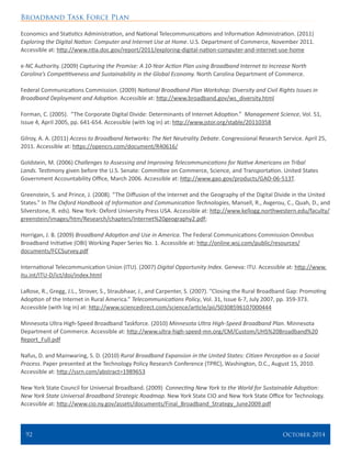 Broadband Task Force Plan
92 	 October 2014
Economics and Statistics Administration, and National Telecommunications and Information Administration. (2011)
Exploring the Digital Nation: Computer and Internet Use at Home. U.S. Department of Commerce, November 2011.
Accessible at: http://www.ntia.doc.gov/report/2011/exploring-digital-nation-computer-and-internet-use-home
e-NC Authority. (2009) Capturing the Promise: A 10-Year Action Plan using Broadband Internet to Increase North
Carolina’s Competitiveness and Sustainability in the Global Economy. North Carolina Department of Commerce.
Federal Communications Commission. (2009) National Broadband Plan Workshop: Diversity and Civil Rights Issues in
Broadband Deployment and Adoption. Accessible at: http://www.broadband.gov/ws_diversity.html
Forman, C. (2005). “The Corporate Digital Divide: Determinants of Internet Adoption.” Management Science, Vol. 51,
Issue 4, April 2005, pp. 641-654. Accessible (with log in) at: http://www.jstor.org/stable/20110358
Gilroy, A. A. (2011) Access to Broadband Networks: The Net Neutrality Debate. Congressional Research Service. April 25,
2011. Accessible at: https://opencrs.com/document/R40616/
Goldstein, M. (2006) Challenges to Assessing and Improving Telecommunications for Native Americans on Tribal
Lands. Testimony given before the U.S. Senate: Committee on Commerce, Science, and Transportation. United States
Government Accountability Office, March 2006. Accessible at: http://www.gao.gov/products/GAO-06-513T.
Greenstein, S. and Prince, J. (2008). “The Diffusion of the Internet and the Geography of the Digital Divide in the United
States.” In The Oxford Handbook of Information and Communication Technologies, Mansell, R., Avgerou, C., Quah, D., and
Silverstone, R. eds). New York: Oxford University Press USA. Accessible at: http://www.kellogg.northwestern.edu/faculty/
greenstein/images/htm/Research/chapters/Internet%20geography2.pdf;
Horrigan, J. B. (2009) Broadband Adoption and Use in America. The Federal Communications Commission Omnibus
Broadband Initiative (OBI) Working Paper Series No. 1. Accessible at: http://online.wsj.com/public/resources/
documents/FCCSurvey.pdf
International Telecommunication Union (ITU). (2007) Digital Opportunity Index. Geneva: ITU. Accessible at: http://www.
itu.int/ITU-D/ict/doi/index.html
LaRose, R., Gregg, J.L., Strover, S., Straubhaar, J., and Carpenter, S. (2007). “Closing the Rural Broadband Gap: Promoting
Adoption of the Internet in Rural America.” Telecommunications Policy, Vol. 31, Issue 6-7, July 2007, pp. 359-373.
Accessible (with log in) at: http://www.sciencedirect.com/science/article/pii/S0308596107000444
Minnesota Ultra High-Speed Broadband Taskforce. (2010) Minnesota Ultra High-Speed Broadband Plan. Minnesota
Department of Commerce. Accessible at: http://www.ultra-high-speed-mn.org/CM/Custom/UHS%20Broadband%20
Report_Full.pdf
Nafus, D. and Mainwaring, S. D. (2010) Rural Broadband Expansion in the United States: Citizen Perception as a Social
Process. Paper presented at the Technology Policy Research Conference (TPRC), Washington, D.C., August 15, 2010.
Accessible at: http://ssrn.com/abstract=1989653
New York State Council for Universal Broadband. (2009) Connecting New York to the World for Sustainable Adoption:
New York State Universal Broadband Strategic Roadmap. New York State CIO and New York State Office for Technology.
Accessible at: http://www.cio.ny.gov/assets/documents/Final_Broadband_Strategy_June2009.pdf
 