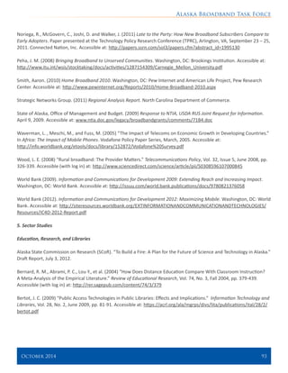 Alaska Broadband Task Force
October 2014 	 93
Noriega, R., McGovern, C., Joshi, D. and Walker, J. (2011) Late to the Party: How New Broadband Subscribers Compare to
Early Adopters. Paper presented at the Technology Policy Research Conference (TPRC), Arlington, VA, September 23 – 25,
2011. Connected Nation, Inc. Accessible at: http://papers.ssrn.com/sol3/papers.cfm?abstract_id=1995130
Peha, J. M. (2008) Bringing Broadband to Unserved Communities. Washington, DC: Brookings Institution. Accessible at:
http://www.itu.int/wsis/stocktaking/docs/activities/1287154309/Carnegie_Mellon_University.pdf
Smith, Aaron. (2010) Home Broadband 2010. Washington, DC: Pew Internet and American Life Project, Pew Research
Center. Accessible at: http://www.pewinternet.org/Reports/2010/Home-Broadband-2010.aspx
Strategic Networks Group. (2011) Regional Analysis Report. North Carolina Department of Commerce.
State of Alaska, Office of Management and Budget. (2009) Response to NTIA, USDA RUS Joint Request for Information.
April 9, 2009. Accessible at: www.ntia.doc.gov/legacy/broadbandgrants/comments/71B4.doc
Waverman, L. , Meschi, M., and Fuss, M. (2005) “The Impact of Telecoms on Economic Growth in Developing Countries.”
In Africa: The Impact of Mobile Phones. Vodafone Policy Paper Series, March, 2005. Accessible at:
http://info.worldbank.org/etools/docs/library/152872/Vodafone%20Survey.pdf
Wood, L. E. (2008) “Rural broadband: The Provider Matters.” Telecommunications Policy, Vol. 32, Issue 5, June 2008, pp.
326-339. Accessible (with log in) at: http://www.sciencedirect.com/science/article/pii/S0308596107000845
World Bank (2009). Information and Communications for Development 2009: Extending Reach and Increasing Impact.
Washington, DC: World Bank. Accessible at: http://issuu.com/world.bank.publications/docs/9780821376058
World Bank (2012). Information and Communications for Development 2012: Maximizing Mobile. Washington, DC: World
Bank. Accessible at: http://siteresources.worldbank.org/EXTINFORMATIONANDCOMMUNICATIONANDTECHNOLOGIES/
Resources/IC4D-2012-Report.pdf
 
5. Sector Studies
Education, Research, and Libraries
Alaska State Commission on Research (SCoR). “To Build a Fire: A Plan for the Future of Science and Technology in Alaska.”
Draft Report, July 3, 2012.
Bernard, R. M., Abrami, P. C., Lou Y., et al. (2004) “How Does Distance Education Compare With Classroom Instruction?
A Meta-Analysis of the Empirical Literature.” Review of Educational Research, Vol. 74, No. 3, Fall 2004, pp. 379-439.
Accessible (with log in) at: http://rer.sagepub.com/content/74/3/379
Bertot, J. C. (2009) “Public Access Technologies in Public Libraries: Effects and Implications.” Information Technology and
Libraries, Vol. 28, No. 2, June 2009, pp. 81-91. Accessible at: https://acrl.org/ala/mgrps/divs/lita/publications/ital/28/2/
bertot.pdf
 