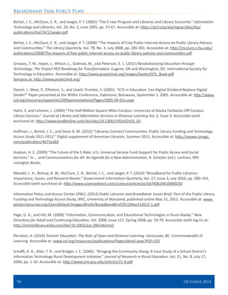 Broadband Task Force Plan
94 	 October 2014
Bertot, J. C., McClure, C. R., and Jaeger, P. T. (2005) “The E-rate Program and Libraries and Library Consortia.” Information
Technology and Libraries, Vol. 24, No. 2, June 2005, pp. 57-67. Accessible at: https://acrl.org/ala/mgrps/divs/lita/
publications/ital/24/2/jaeger.pdf
Bertot, J. C., McClure, C. R., and Jaeger, P. T. (2008) “The Impacts of Free Public Internet Access on Public Library Patrons
and Communities.” The Library Quarterly, Vol. 78, No. 3, July 2008, pp. 285-301. Accessible at: http://mcclure.ii.fsu.edu/
publications/2008/The impacts of free public Internet access on public library patrons and communities.pdf
Greaves, T. W., Hayes, J., Wilson, L., Gielniak, M., and Peterson, E. L. (2012) Revolutionizing Education through
Technology: The Project RED Roadmap for Transformation. Eugene, OR and Washington, DC: International Society for
Technology in Education. Accessible at: http://www.projectred.org/images/books/ISTE_Book.pdf
Synopsis at: http://www.projectred.org/
Daniel, J., West, P., D’Antoni, S., and Uvalić-Trumbić, S. (2005). “ICTs in Education: Can Digital Dividend Replace Digital
Divide?” Paper presented at the Witfor Conference, Gaborone, Botswana, September 1, 2005. Accessible at: http://www.
col.org/resources/speeches/2005presentations/Pages/2005-09-01a.aspx
Hahn, S. and Lehman, L. (2006) “The Half-Million-Square-Miles Campus: University of Alaska Fairbanks Off-Campus
Library Services.” Journal of Library and Information Services in Distance Learning Vol. 2, Issue 3. Accessible (with
purchase) at: http://www.tandfonline.com/doi/abs/10.1300/J192v02n03_02
Hoffman, J., Bertot, J. C., and Davis D. M. (2012) “Libraries Connect Communities: Public Library Funding and Technology
Access Study 2011-2012.” Digital supplement of American Libraries, Summer 2012. Accessible at: http://viewer.zmags.
com/publication/4673a369
Hudson, H. E. (2009) “The Future of the E-Rate: U.S. Universal Service Fund Support for Public Access and Social
Services.” In … and Communications for All: An Agenda for a New Administration, A. Schejter (ed.). Lanham, MD:
Lexington Books.
Mandel, L. H., Bishop, B. W., McClure, C. R., Bertot, J. C., and Jaeger, P. T. (2010) “Broadband for Public Libraries:
Importance, Issues, and Research Needs.” Government Information Quarterly, Vol. 27, Issue 3, July 2010, pp. 280–291.
Accessible (with purchase) at: http://www.sciencedirect.com/science/article/pii/S0740624X10000250
Information Policy and Access Center (IPAC). (2012) Public Libraries and Broadband: Issues Brief. Part of the Public Library
Funding and Technology Access Study, IPAC, University of Maryland, published online May 31, 2012. Accessible at: www.
plinternetsurvey.org/sites/default/images/Briefs/BroadbandBrief2012May312012-1.pdf
Page, G. A., and Hill, M. (2008) “Information, Communication, and Educational Technologies in Rural Alaska.” New
Directions for Adult and Continuing Education, Vol. 2008, Issue 117, Spring 2008, pp. 59-70. Accessible (with log in) at:
http://onlinelibrary.wiley.com/doi/10.1002/ace.286/abstract
Perraton, H. (2010) Teacher Education: The Role of Open and Distance Learning. Vancouver, BC: Commonwealth of
Learning. Accessible at: www.col.org/resources/publications/Pages/detail.aspx?PID=333
Schafft, K. A., Alter, T. R., and Bridger, J. C. (2006). “Bringing the Community Along: A Case Study of a School District’s
Information Technology Rural Development Initiative.” Journal of Research in Rural Education, Vol. 21, No. 8, July 17,
2006, pp. 1-10. Accessible at: http://www.jrre.psu.edu/articles/21-8.pdf
 