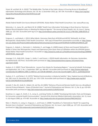 Alaska Broadband Task Force
October 2014 	 95
Visser, M. and Ball, M. A. (2010) “The Middle Mile: The Role of the Public Library in Ensuring Access to Broadband.”
Information Technology and Libraries, Vol. 29, No. 4, December 2010, pp. 187-194. Accessible at: https://acrl.org/ala/
mgrps/divs/lita/publications/ital/29/4/visser.pdf
Health Care
Alaska Federal Health Care Access Network (AFHCAN). Alaska Native Tribal Health Consortium. See: www.afhcan.org
Bahensky, J. A., Jaana, M., and Ward, M. M. (2008) “Health Care Information Technology in Rural America: Electronic
Medical Record Adoption Status in Meeting the National Agenda.” The Journal of Rural Health, Vol. 24, Issue 2, Spring
2008, pp. 101-105. Accessible (with log in) at: http://onlinelibrary.wiley.com/doi/10.1111/j.1748-0361.2008.00145.x/
abstract
Ferguson, S., and Kokesh, J. (2011) What Works: Outcomes Data from AFHCAN and ANTHC Telehealth: An 8 Year
Retrospective. Alaska Native Tribal Health Consortium. PDF copy of PowerPoint presentation accessible at: http://www.
iser.uaa.alaska.edu/Projects/akbroadbandproj/telecomsymposium/FergusonAFHCAN%20-%20What%20Works.pdf
Ferguson, S., Kokesh, J., Patricoski, C., Hofstetter, P., and Hogge, N. (2009) Impact of Store-and-Forward Telehealth in
Alaska: A Seven Year Retrospective; Impact and Experiences from Seven Years of Utilization within the AFHCAN System.
Alaska Native Tribal Health Consortium. Accessible at: http://www.hss.state.ak.us/healthcommission/meetings/200908/
pdf/AFHCAN_impact.pdf
Hovenga, E.J.S., Kidd, M.R., Garge, S., Hullin, C. and Cossio, L. (2010) Health Informatics: An Overview. Amsterdam,
the Netherlands: IOS Press. Accessible (with purchase) at: http://www.booksonline.iospress.nl/Content/View.
aspx?piid=16108.
	
Hudson, H. E. (2007) “Rural Telemedicine: Lessons from Alaska for Developing Regions.” Journal of eHealth Technology
and Application, Vol. 5, No. 3, September 2007, pp. 460-467. Accessible (with purchase) at: http://online.liebertpub.
com/doi/abs/10.1089/tmj.2005.11.460?url_ver=Z39.88-2003&rfr_id=ori:rid:crossref.org&rfr_dat=cr_pub%3dpubmed
Hudson, H. E., and Parker, E. B. (1973) “Medical Communication in Alaska by Satellite.” New England Journal of Medicine,
Vol. 289, Issue 25, December 20, 1973, pp. 1351-1356. Accessible (with purchase) at: http://www.nejm.org/doi/
full/10.1056/NEJM197312202892506
Jennett, P. ,Yeo, M., Scott, R., Hebert, M. and Teo, W. (2005) “Delivery of Rural and Remote Health Care via a Broadband
Internet Protocol Network - Views of Potential Users.” Journal of Telemedicine and Telecare, Vol. 11, No. 8, pp. 419-424.
Accessible (with purchase) at: http://jtt.rsmjournals.com/content/11/8/419.short
Keselman, A., Logan, R., Smith, C. A., Leroy, G., and Zeng-Treitler, Q. (2008) “Developing Informatics Tools and Strategies
for Consumer-centered Health Communication.” Journal of the American Medical Informatics Association, Vol. 15, Issue
4, July-August 2008, pp. 473-483. Accessible at: http://www.ncbi.nlm.nih.gov/pmc/articles/PMC2442255/
Mair, F., Peterkin, G., Laing, A., Ferguson, J., and Fraser, S. (2008) “Feasibility of a Telemedicine ‘Booth’ for supporting
Remote Care in Scotland.” Journal of Telemedicine and Telecare, Vol. 14, Issue 3, April 2008, pp. 127-129. Accessible (with
purchase) at: http://jtt.rsmjournals.com/content/14/3/127.abstract
 