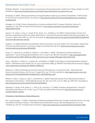 Broadband Task Force Plan
96 	 October 2014
McNickle, Michelle. “5 ways Telemedicine can boost Care in Rural Communities.” Health Care IT News, October 13, 2011.
Available at: http://www.healthcareitnews.com/news/5-ways-telemedicine-can-boost-care-rural-
Neuberger, N. (2007). “Advancing Healthcare Through Broadband: Opening Up a World of Possibilities.” A White Paper
for the Internet Innovation Alliance. Accessible at: http://geiselmed.dartmouth.edu/nhtp/pdf/advancing_healthcare_
broadband.pdf
Schwager, H.A. (2010) “A Home Telepsychiatry in Arizona and Alaska (USA).” European Psychiatry, Volume 25,
Supplement 1, pg. 1700. Accessible (with purchase) at: http://www.sciencedirect.com/science/article/pii/
S0924933810716795
Sequist, T. D., Cullen, T., Hays, H., Taualii, M. M., Simon, S. R., and Bates, D. W. (2007) “Implementation and Use of an
Electronic Health Record within the Indian Health Service.” Journal of the American Medical Informatics Association. Vol.
14, Issue 2, March–April 2007, pp. 191-197. Accessible at: http://www.ncbi.nlm.nih.gov/pmc/articles/PMC2213460/?too
l=pmcentrez&rendertype=abstract
Siedlecki, J. B. (2004) Telehealth in Rural/Remote Yukon Communities: Five Case Studies. Ph.D. Dissertation, Department
of Community Health Sciences, University of Calgary. Accessible (with log in) at: http://search.proquest.com.proxy.
consortiumlibrary.org/docview/305360568
Smith, A. C., Bensink, M., Armfield, N., Stillman, J., and Caffery, L. (2005) “Telemedicine and Rural Health Care
Applications.” Journal of Postgraduate Medicine, Vol. 51, Issue 4, pp. 286-293. Accessible at: http://www.jpgmonline.
com/article.asp?issn=0022-3859;year=2005;volume=51;issue=4;spage=286;epage=293;aulast=Smith
Tracy, J., Rheuban, K., Waters, R. J., DeVany, M., and Whitten, P. (2008) “Critical Steps to Scaling Telehealth for National
Reform.” Telemedicine and e-Health, Vol. 14, Issue 9, November 2008, pp. 990-994. Accessible (with purchase) at: http://
online.liebertpub.com/doi/abs/10.1089/tmj.2008.0125
Whitacre, B. (2011) “Estimating the Economic Impact of Telemedicine in a Rural Community.” Agricultural and
Resource Economics Review, Vol. 40, Issue 2, August 2011, pp. 172-183. Accessible at: http://ageconsearch.umn.edu/
bitstream/117770/2/ARER%2040-2%20pp%20172-183%20Whitacre.pdf
Whitten, P., Mair, F., Haycox, A., May, T., and Hellmich, S. (2002) “Systematic Review of Cost Effectiveness Studies of
Telemedicine Interventions.” British Medical Journal, Vol. 324, Issue 7351, June 15, 2002, pp. 1434-1437. Accessible at:
http://www.bmj.com/content/324/7351/1434.pdf%2Bhtml
Yellowlees, P., Burke, M. M., Marks, S. L., Hilty, D. M., and Shore, J. H. (2008) “Emergency Telepsychiatry.” Journal of
Telemedicine and Telecare, Vol. 14, No. 6, pp. 277-281. Accessible (with purchase) at: http://jtt.rsmjournals.com/
content/14/6/277.abstract
E-Commerce, Rural Business, Natural Resources:
Bai, Y., and Liyanage, J. P. (2010). “Evaluating and Optimising Integrated Planning in Complex Production Assets: Learnings
from Offshore Petroleum Industry.” International Journal of Decision Sciences, Risk and Management, Vol. 2, No.
3-4/2010, pp. 252-275. Accessible (with purchase) at: http://www.inderscience.com/info/inarticle.php?artid=37486
 