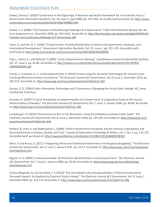 Broadband Task Force Plan
98 	 October 2014
Dawes, Sharon S. (2009) “Governance in the Digital Age: A Research and Action Framework for an Uncertain Future.”
Government Information Quarterly, Vol. 26, Issue 2, April 2009, pp. 257–264. Accessible (with purchase) at: http://www.
sciencedirect.com/science/article/pii/S0740624X08001500
Dawes, S. S. (2008) “The Evolution and Continuing Challenges of E-Governance.” Public Administration Review, Vol. 68,
Issue Supplement s1, December 2008, pp. S86–S102. Accessible at: http://faculty.cbpp.uaa.alaska.edu/afgjp/PADM610/
Evolution and continuing challenges of E-Governance.pdf
Evans, D. and Yen, D. C. (2006) “E-Government: Evolving Relationship of Citizens and Government, Domestic, and
International Development.” Government Information Quarterly, Vol. 23, Issue 2, pp. 207–235. Accessible (with
purchase) at: http://www.sciencedirect.com/science/article/pii/S0740624X05000936
Flak, L., Olsen, D., and Wolcott, P. (2005) “Local e-Government in Norway.” Scandinavian Journal of Information Systems,
Vol. 17, Issue 2, pp. 41-84. Accessible at: http://unpan1.un.org/intradoc/groups/public/documents/UN-OTHER/
UNPAN032095.pdf
Freitas, F., Candeias Jr., Z., and Stuckenschmidt, H. (2010) “A new Usage for Semantic Technologies for eGovernment:
Checking Official Documents Consistency.” The Electronic Journal of E-Government, Vol. 8, Issue 2, December 2010, pp.
120-133. Accessible at: http://www.ejeg.com/issue/download.html?idArticle=203
Garson, G. D. (2006) Public Information Technology and E-Governance: Managing the Virtual State. Raleigh, NC: Jones
and Bartlett Publishers.
Grunden, K. (2009) “A Social Perspective on Implementation of e-Government: A Longitudinal Study at the County
Administration of Sweden.” The Electronic Journal of E-Government, Vol. 7, Issue 1, January 2009, pp. 49-60. Accessible
at: http://www.ejeg.com/issue/download.html?idArticle=180
Landsbergen, D. (2010) “Government as Part of the Revolution: Using Social Media to Achieve Public Goals.” The
Electronic Journal of E-Government, Vol. 8, Issue 2, December 2010, pp. 134-146. Accessible at: http://www.ejeg.com/
issue/download.html?idArticle=204
McNeal, R., Hale, K. and Dotterweich, L. (2008) “Citizen–Government Interaction and the Internet: Expectations and
Accomplishments in Contact, Quality, and Trust.” Journal of Information Technology & Politics, Vol. 5, No. 2, pp. 213-229.
Accessible (with purchase) at: http://www.tandfonline.com/doi/abs/10.1080/19331680802298298
Miori, V. and Russo, D. (2011) “Integrating Online and Traditional Involvement in Participatory Budgeting.” The Electronic
Journal of E-Government, Vol. 9, Issue 1, January 2011, pp. 41-57. Accessible at: http://www.ejeg.com/issue/download.
html?idArticle=222
Nygren, K. G. (2009) “e-Governmentality: On Electronic Administration in Local Government.” The Electronic Journal
of E-Government, Vol. 7, Issue 1, January 2009, pp. 39-48. Accessible at: http://www.ejeg.com/issue/download.
html?idArticle=179
Ochara-Muganda, N. and Van Belle, J.-P. (2010) “The Link between the Conceptualization of eGovernment and its
Perceived Impacts: An Exploratory Empirical Study in Kenya.” The Electronic Journal of E-Government, Vol. 8, Issue 2,
December 2010, pp. 161-174. Accessible at: http://www.ejeg.com/issue/download.html?idArticle=206
 