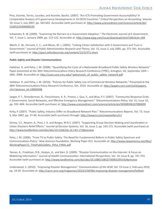 Alaska Broadband Task Force
October 2014 	 99
Pina, Vicente, Torres, Lourdes; and Acerete, Basilio. (2007). “Are ICTs Promoting Government Accountability? A
Comparative Analysis of E-governance Developments in 19 OECD Countries.” Critical Perspectives on Accounting. Volume
18, Issue 5, July 2007, pp. 583-602. Accessible (with purchase) at: http://www.sciencedirect.com/science/article/pii/
S1045235406000220
Schwester, R. W. (2009). “Examining the Barriers to e‑Government Adoption.” The Electronic Journal of E-Government,
Vol. 7, Issue 1, January 2009, pp. 113-122. Accessible at: http://www.ejeg.com/issue/download.html?idArticle=184
Welch, E. W., Hinnant, C. C., and Moon, M. J. (2005). “Linking Citizen Satisfaction with E-Government and Trust in
Government.” Journal of Public Administration Research and Theory, Vol. 15, Issue 3, July 2005, pp. 371-391. Accessible
(with purchase) at: http://jpart.oxfordjournals.org/content/15/3/371.short
Public Safety and Disaster Communications
Hallahan R. and Peha, J. M. (2008). “Quantifying the Costs of a Nationwide Broadband Public Safety Wireless Network.”
Paper presented at the 36th Telecommunications Policy Research Conference (TPRC), Arlington, VA, September 26th –
28th, 2008. Accessible at: http://users.ece.cmu.edu/~peha/costs_of_public_safety_network.pdf
Hallahan R. and Peha, J. M. (2010). “Policies for Public Safety Use of Commercial Wireless Networks.” Presented at the
38th Telecommunications Policy Research Conference, Oct. 2010. Accessible at: http://papers.ssrn.com/sol3/papers.
cfm?abstract_id=1989600&
Jaeger, P. T., Shneiderman, B., Fleischmann, K. R., Preece, J. Qua, Y., and Wua, P. F. (2007). “Community Response Grids:
E-Government, Social Networks, and Effective Emergency Management.” Telecommunications Policy, Vol. 31, Issue 10,
pp. 592–604. Accessible (with purchase) at: http://www.sciencedirect.com/science/article/pii/S0308596107000699
Kirby, P. (2007). “Public Safety, Industry Differ on Broadband Network Plan.” Telecommunications Reports, Vol. 73, Issue
6, Mar 2007, pp. 37-40. Accessible (with purchase) through: http://www.tr.com/newsletters/tr/
Ochoa, S.F., Neyem, A., Pino, J. A. and Borges, M.R.S. (2007). “Supporting Group Decision Making and Coordination in
Urban Disasters Relief Efforts.” Journal of Decision Systems, Vol. 16, Issue 2, pp. 143-172. Accessible (with purchase) at:
http://www.tandfonline.com/doi/abs/10.3166/jds.16.143-172#preview
Peha, J. M. (2006). “From TV to Public Safety: The Need for Fundamental Reform in Public Safety Spectrum and
Communications Policy.” New America Foundation, Working Paper #15. Accessible at: http://www.newamerica.net/files/
WorkingPaper15_TVtoPublicSafety_Peha_FINAL.pdf
Tanner, A., Friedman, D.B., Koskan, A., and Barr, D. (2009). “Disaster Communication on the Internet: A Focus on
Mobilizing Information.” Journal of Health Communication: International Perspectives, Vol. 14, Issue 8, pp. 741-755.
Accessible (with purchase) at: http://www.tandfonline.com/doi/abs/10.1080/10810730903295542#preview
Underwood, S. (2010). “Improving Disaster Management.” Communications of the ACM, Vol. 53 Issue 2, February 2010,
pp. 18-20. Accessible at: http://cacm.acm.org/magazines/2010/2/69366-improving-disaster-management/fulltext
 
