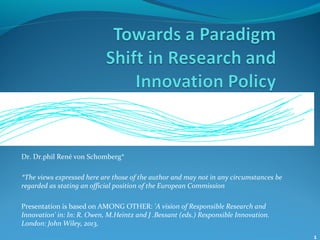 1
Dr. Dr.phil René von Schomberg*
*The views expressed here are those of the author and may not in any circumstances be
regarded as stating an official position of the European Commission
Presentation is based on AMONG OTHER: 'A vision of Responsible Research and
Innovation' in: In: R. Owen, M.Heintz and J .Bessant (eds.) Responsible Innovation.
London: John Wiley, 2013,
 