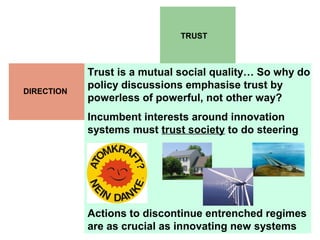 TRUST
DIRECTION
Trust is a mutual social quality… So why do
policy discussions emphasise trust by
powerless of powerful, not other way?
Incumbent interests around innovation
systems must trust society to do steering
Actions to discontinue entrenched regimes
are as crucial as innovating new systems
 