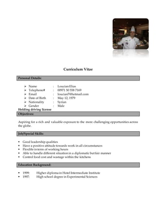 Curriculum Vitae
Personal Details:
 Name : Loucian Elias
 Telephone# : 00971 50 558 7169
 Email : loucian7@hotmail.com
 Date of Birth : May 12, 1979
 Nationality : Syrian
 Gender : Male
Holding driving license
Objectives:
Aspiring for a rich and valuable exposure to the more challenging opportunities across
the globe.
Job/Special Skills:
 Good leadership qualities
 Have a positive attitude towards work in all circumstances
 Flexible in term of working hours
 Able to handle different situation in a diplomatic but fair manner
 Control food cost and wastage within the kitchens
Education Background:
 1999: Higher diploma in Hotel Intermediate Institute
 1997: High school degree in Experimental Sciences
 