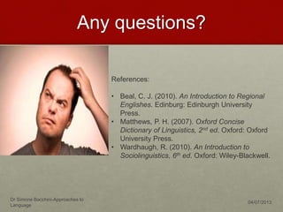 Any questions?
Dr Simone Bacchini-Approaches to
Language
04/07/2013
References:
• Beal, C. J. (2010). An Introduction to Regional
Englishes. Edinburg: Edinburgh University
Press.
• Matthews, P. H. (2007). Oxford Concise
Dictionary of Linguistics, 2nd ed. Oxford: Oxford
University Press.
• Wardhaugh, R. (2010). An Introduction to
Sociolinguistics, 6th ed. Oxford: Wiley-Blackwell.
 
