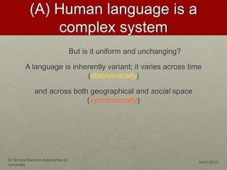 (A) Human language is a
complex system
But is it uniform and unchanging?
A language is inherently variant; it varies across time
(diachronically)
and across both geographical and social space
(synchronically)
Dr Simone Bacchini-Approaches to
Language
04/07/2013
 