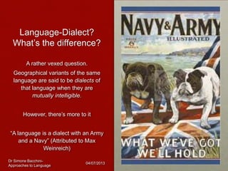 Language-Dialect?
What’s the difference?
A rather vexed question.
Geographical variants of the same
language are said to be dialects of
that language when they are
mutually intelligible.
However, there’s more to it
“A language is a dialect with an Army
and a Navy” (Attributed to Max
Weinreich)
Dr Simone Bacchini-
Approaches to Language
04/07/2013
 