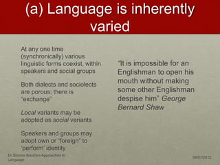 (a) Language is inherently
varied
At any one time
(synchronically) various
linguistic forms coexist, within
speakers and social groups
Both dialects and sociolects
are porous; there is
“exchange”
Local variants may be
adopted as social variants
Speakers and groups may
adopt own or “foreign” to
‘perform’ identity
“It is impossible for an
Englishman to open his
mouth without making
some other Englishman
despise him” George
Bernard Shaw
Dr Simone Bacchini-Approaches to
Language
04/07/2013
 
