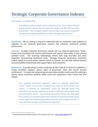 Strategic Corporate Governance Indexes
Investing in leadership
According to Frederick Rowe, former chairman of the Texas Pension Review
Board, pensions should invest in ways that bolster the S&P 500 and other
benchmarks. “The intelligent solution is not to take crazy chances to beat the
averages but to get the performances of the averages themselves up.”
Opportunity: We are seeking a long term relationship with an investment index publisher to
capitalize on our corporate governance research that enhances investment portfolio
performance.
Summary: Strategic Corporate Governance Indexes will use corporate governance “styles,”
known to be associated with business performance and superior stock yields, as their primary
portfolio screen. This screening methodology informs both long only-index and active
long/short risk-optimizing investment funds. Strategic Corporate Governance Investment
Indexes expect to not only deliver superior returns to investors, but also help improve business
and sustainability fundamentals that support higher stock valuations.
Background: Groundbreaking research conducted by Alex Todd of TE Research establishes a
strong correlation between various types of governance styles and overall business
performance1
. It reveals that corporate governance styles provide a valid screen for selecting a
passive equity investment portfolio (index fund) that outperforms most market and fund
indexes.
Our corporate governance approach, based on corporate governance
“styles,” allows us to uncover significant new value for both investors and
issuers. It provides an independent screen for selecting stocks that
outperform the market, allowing our funds to both diversify portfolio risks
and yield higher returns. The resulting investment choices also help guide
the evolution of corporate governance practices by informing boards about
how to align their corporate governance practices with strategic priorities in
ways that help management achieve their objectives.
1
“Corporate Governance Best Practices: One size does not fit all” - http://is.gd/cA8iDm (PDF)
 