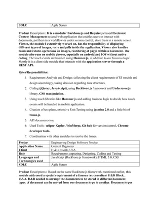 SDLC Agile Scrum
Product Description: It is a modular Backbone.js and Require.js based Electronic
Content Management related web application that enables users to interact with
documents, put them in a workflow or under version control, store them in a remote server.
Viewer, the module I extensively worked on, has the responsibility of displaying
different types of images, texts and pdfs inside the application. Viewer also handles
zoom and rotates operations on images, reordering of pages within a document. The
module also runs on mobile phones, especially on android and IOS without native
coding. The touch events are handled using Hammer.js, in addition to our business logic.
Mostly it is a client side module that interacts with the application server through a
REST API.
Roles/Responsibilities:
1. Requirement Analysis and Design: collecting the client requirements of UI models and
design accordingly, taking decision regarding data structures.
2. Coding (jQuery, JavaScript), using Backbone.js framework and Underscore.js
library, CSS manipulation.
3. Using touch libraries like Hammer.js and adding business logic to decide how touch
events will be handled in mobile application.
4. Creation of test plans, extensive Unit Testing using jasmine 2.0 and a little bit of
Sinon.js.
5. API documentation.
6. Used Tools: eclipse-Kepler, WinMerge, Git hub for version control, Chrome
developer tools.
7. Coordination with other modules to resolve the Issues.
Project Engineering Design Software Product
Application Name Content Organizer
Client H & R Block, USA.
Role Requirements capturing, Designing, Coding and Testing
Languages and
Technologies used
JavaScript (Backbone.js framework), HTML 5.0, CSS
SDLC Agile Scrum
Product Descriptions: Based on the same Backbone.js framework mentioned earlier, this
module addressed a special requirement of a famous tax consultant H&R Block,
U.S.A. H&R needed to arrange the documents to be stored in different document
types. A document can be moved from one document type to another. Document types
 