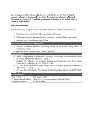have to be pre mentioned in a config file and created in the server. Reordering of
pages, creating a new document from existing documents, merging and splitting of
documents are supported. Predefined scripts could be inserted in the module easily to
run them on documents.
Roles/Responsibilities:
Responsibilities are mostly the same as that of the previous one. The additional ones are –
1. Gathering some domain knowledge regarding tax documents.
2. Subtly, customizing a framework to give customers a solution of their own without
making a huge change in existing code base.
Professional Achievements & Other Skills
• Ministry of Human Resource scholarship holder for 24 months during Master of
Engineering course.
• Qualified Indian Classical singer.(Senior Diploma)
Academic Career
• Master of Engineering in Information Technology from Bengal Engineering and Science
University, Shibpur in 2013 (marks – 77.8%).
• Bachelor of Technology in Computer Science and Engineering from West Bengal
University of Technology in 2011. (DGPA – 8.41)
• 12th
from Hare School under West Bengal council of Higher Secondary Education in
2007 (marks – 77.4%)
• 10th
from Hare School under West Bengal Board of Secondary Education in 2005. (Marks
80.5%).
Personal Details
Date of Birth 8th
August, 1989
Communicational Address Flat -2A, 83 Shyamnagar Road, Kolkata -700055.
Permanent Address Same as above.
 
