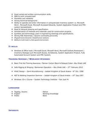  Good verbal and written communication skills.
 Able to work unsupervised
 Flexibility and reliability
 Strong technical background.
 Ability to operate and enter information in computerized inventory system i.e. Microsoft
Word , Microsoft Excel, Microsoft Accessed Edwards, System Application Product and FMC
system Spreadsheets.
 Read & interpret drawing and specification.
 Familiarization of methods and materials used for construction projects.
 Symbols and terminology used in engineering drawings and specifications.
 Strong HSE Awareness. / Dynamic and healthy personality
 Of good moral character / Good human relations
 Ability to multi-task in a fast-paced environment.
IT SKILLS
 Windows & Office tools ( Microsoft Excel, Mirosoft Word, Microsoft Outlook,Powerpoint )
Inventory Package such Microsoft Access, Dj Edwards, System Application Product, Fully
Automated Account System and FMC System,
TRAINING SEMINAR / WORLSHOP ATEENDED
 Basic First Aid Training Awarenes –Takreer Carbon Black & Delayed Coker- Abu Dhabi UAE
 Safe Rigging & Slinging / Banksman Operation – Abu Dhabi UAE – 27th
February 2012
 HVAC Design – Zamil Aiconditioning – Jeddah Kingdom of Saudi Arabia – 8th
Oct. 1998
 NDT & Welding Inspection Seminar – Jeddah Kingdom of Saudi Arabia – 19th
Sep.1997
 Windows 10+1 Course – System Technology Institute – San Juan M.
LANGUANGE
 Tagalog, Ilocano Native
 English Working knowledge
 Arabic Basic
INTERESTS
 