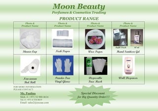 Moon Beauty
Perfumes & Cosmetics Trading
PRODUCT RANGE
Photo &
Product Name
Photo &
Product Name
Photo &
Product Name
Photo &
Product Name
Shower Cap Neck Paper Wax Paper
Refill Pouch 60 ml
Hand Sanitiser Gel
Non-woven
Bed Roll
Powder Free
Vinyl Gloves
Disposable
Face Mask
Wall Dispenser
FOR MORE INFORMATION
PLEASE CONTACT:
Ms. Paulina Special Discount
Mob. #: +971 52 988 4616 for Big Quantity Order!!!
Tel. #: +971 6 534 0019
Email: sales2@escsae.com
 
