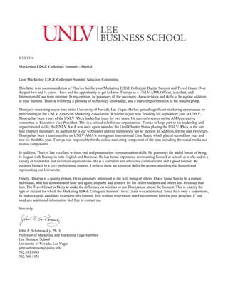 4/10/1016
Marketing EDGE Collegiate Summit – Digital
Dear Marketing EDGE Collegiate Summit Selection Committee,
This letter is in recommendation of Thuriya Sai for your Marketing EDGE Collegiate Digital Summit and Travel Grant. Over
the past two and ½ years, I have had the opportunity to get to know Thuriya as a UNLV AMA Officer, a student, and
International Case team member. In my opinion, he possesses all the necessary characteristics and skills to be a great addition
to your Summit. Thuriya will bring a plethora of technology knowledge, and a marketing orientation to the student group.
Thuriya is marketing major here at the University of Nevada, Las Vegas. He has gained significant marketing experiences by
participating in the UNLV American Marketing Association. While he is just now finishing his sophomore year at UNLV,
Thuriya has been a part of the UNLV AMA leadership team for two years. He currently serves on the AMA executive
committee as Executive Vice President. This is a critical role for our organization. Thanks in large part to his leadership and
organizational skills; the UNLV AMA was once again awarded the Gold Chapter Status placing the UNLV AMA in the top
four chapters nationally. In addition he is our webmaster and our technology “go to” person. In addition, for the past two years,
Thuriya has been a team member on UNLV AMA’s prestigious International Case Team, which placed second last year and
tied for third this year. Thuriya was responsible for the online marketing component of the plan including the social media and
mobile components.
In addition, Thuriya has excellent written, oral and presentation communication skills. He possesses the added bonus of being
bi-lingual with fluency in both English and Burmese. He has broad experience representing himself at school, at work, and in a
variety of leadership and volunteer organizations. He is a confident and articulate communicator and a good listener. He
presents himself in a very professional manner. I believe these are essential skills for anyone attending the Summit and
representing our University.
Finally, Thuriya is a quality person. He is genuinely interested in the well being of others. I have found him to be a mature
individual, who has demonstrated time and again, empathy and concern for his fellow students and others less fortunate than
him. The Travel Grant is likely to make the difference on whether or not Thuriya can attend the Summit. This is exactly the
type of student for which the Marketing EDGE Collegiate Summit Travel Grant was established. Since he is only a sophomore,
he makes a great candidate to send to this Summit. It is without reservation that I recommend him for your program. If you
need any additional information feel free to contact me.
Sincerely,
John A. Schibrowsky, Ph.D.
Professor of Marketing and Marketing Edge Member
Lee Business School
University of Nevada, Las Vegas
john.schibrowsky@unlv.edu
702.895.0993
702.769.4476
 