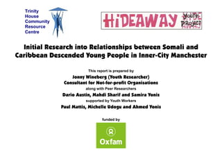 Initial Research into Relationships between Somali and
Caribbean Descended Young People in Inner-City Manchester
This report is prepared by
Jonny Wineberg (Youth Researcher)
Consultant for Not-for-profit Organisations
along with Peer Researchers
Dario Austin, Mahdi Sharif and Samira Yonis
supported by Youth Workers
Paul Mattis, Michelle Udogu and Ahmed Yonis
funded by
Trinity
House
Community
Resource
Centre
 