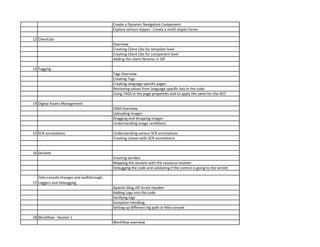 Create a Dynamic Navigation Component
Explore various xtypes - Create a multi xtypes forms
12 ClientLibs
Overview
Creating Client Libs for template level
Creating Client Libs for component level
Adding the client libraries in JSP
13 Tagging
Tags Overview
Creating Tags
Creating language specific pages
Retrieving values from language specific key in the code
Using TAGS in the page properties and to apply the same for the SEO
14 Digital Assets Management
DAM Overview
Uploading images
Dragging and dropping images
Understanding image renditions
15 SCR annotations Understanding various SCR annotations
Creating classes with SCR annotations
16 Servlets
Creating servlets
Mapping the servlets with the resource resolver
Debugging the code and validating if the control is going to the servlet
17
Felix console changes and walkthrough,
Loggers and Debugging
Apache Sling JSP Script Handler
Adding Logs into the code
Verifying logs
Exception Handling
Setting up different log path in felix console
18 Workflow - Session 1
Workflow overview
 